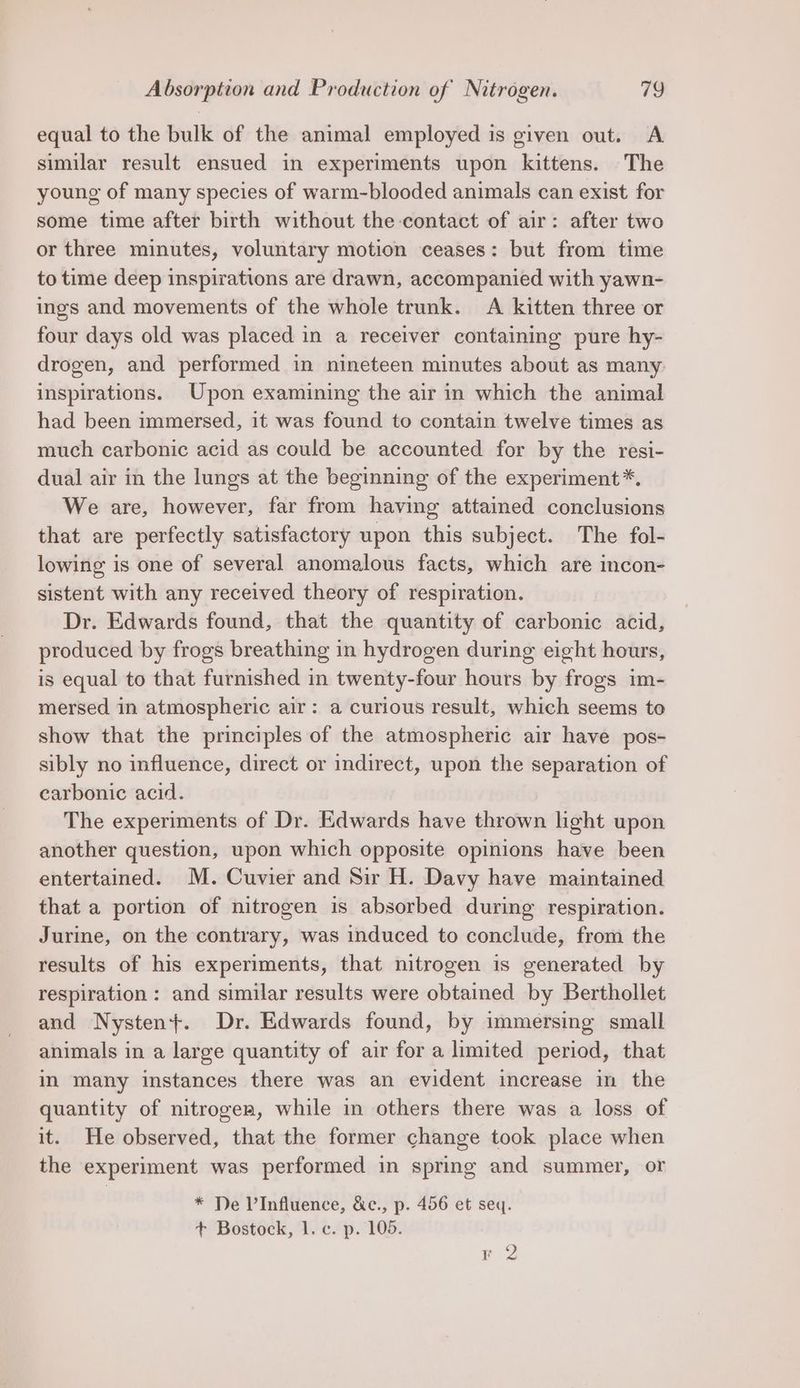 equal to the bulk of the animal employed is given out. A similar result ensued in experiments upon kittens. The young of many species of warm-blooded animals can exist for some time after birth without the contact of air: after two or three minutes, voluntary motion ceases: but from time to time deep inspirations are drawn, accompanied with yawn- ings and movements of the whole trunk. A kitten three or four days old was placed in a receiver containing pure hy- drogen, and performed in nineteen minutes about as many inspirations. Upon examining the air in which the animal had been immersed, it was found to contain twelve times as much carbonic acid as could be accounted for by the resi- dual air in the lungs at the beginning of the experiment *. We are, however, far from having attained conclusions that are perfectly satisfactory upon this subject. The fol- lowing is one of several anomalous facts, which are incon- sistent with any received theory of respiration. Dr. Edwards found, that the quantity of carbonic acid, produced by frogs breathing in hydrogen during eight hours, is equal to that furnished in twenty-four hours by frogs im- mersed in atmospheric air: a curious result, which seems to show that the principles of the atmospheric air have pos- sibly no influence, direct or indirect, upon the separation of carbonic acid. The experiments of Dr. Edwards have thrown light upon another question, upon which opposite opinions have been entertained. M. Cuvier and Sir H. Davy have maintained that a portion of nitrogen is absorbed during respiration. Jurine, on the contrary, was induced to conclude, from the results of his experiments, that nitrogen is generated by respiration : and similar results were obtained by Berthollet and Nysten+. Dr. Edwards found, by immersing small animals in a large quantity of air for a limited period, that in many instances there was an evident increase in the quantity of nitrogen, while in others there was a loss of it. He observed, that the former change took place when the experiment was performed in spring and summer, or * De VInfluence, &amp;c., p. 456 et seq. + Bostock, 1. c. p. 105. goo fe