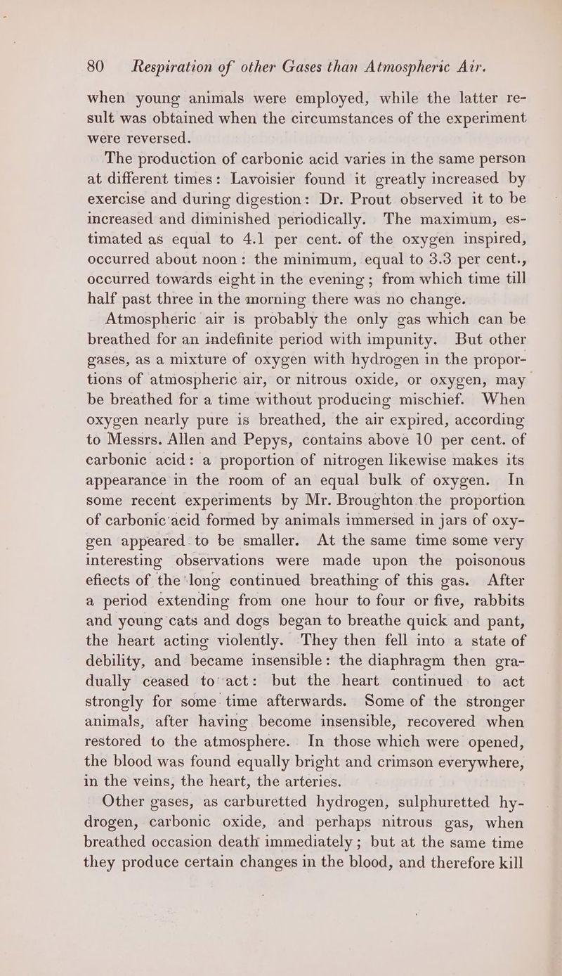 when young animals were employed, while the latter re- sult was obtained when the circumstances of the experiment were reversed. The production of carbonic acid varies in the same person at different times: Lavoisier found it greatly increased by exercise and during digestion: Dr. Prout observed it to be increased and diminished periodically. The maximum, es- timated as equal to 4.1 per cent. of the oxygen inspired, occurred about noon: the minimum, equal to 3.3 per cent., occurred towards eight in the evening; from which time till half past three in the morning there was no change. Atmospheric air is probably the only gas which can be breathed for an indefinite period with impunity. But other gases, aS a mixture of oxygen with hydrogen in the propor- tions of atmospheric air, or nitrous oxide, or oxygen, may be breathed for a time without producing mischief. When oxygen nearly pure is breathed, the air expired, according to Messrs. Allen and Pepys, contains above 10 per cent. of carbonic acid: a proportion of nitrogen likewise makes its appearance in the room of an equal bulk of oxygen. In some recent experiments by Mr. Broughton the proportion of carbonic‘acid formed by animals immersed in jars of oxy- gen appeared.to be smaller. At the same time some very interesting observations were made upon the poisonous efiects of the long continued breathing of this gas. After a period extending from one hour to four or five, rabbits and young cats and dogs began to breathe quick and pant, the heart acting violently. They then fell into a state of debility, and became insensible: the diaphragm then gra- dually ceased to’ act: but the heart continued to act strongly for some time afterwards. Some of the stronger animals, after having become insensible, recovered when restored to the atmosphere. In those which were opened, the blood was found equally bright and crimson everywhere, in the veins, the heart, the arteries. Other gases, as carburetted hydrogen, sulphuretted hy- drogen, carbonic oxide, and perhaps nitrous gas, when breathed occasion death immediately ; but at the same time they produce certain changes in the blood, and therefore kill