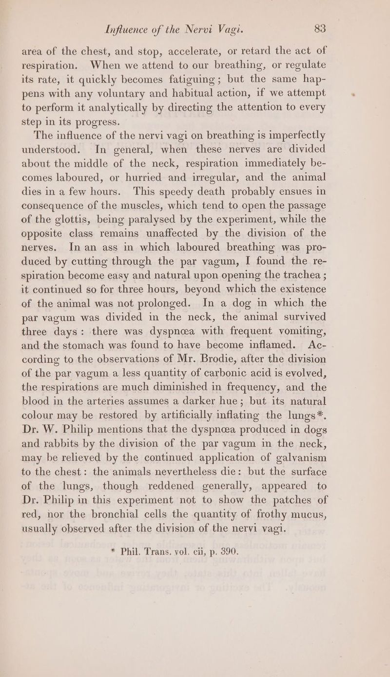 area of the chest, and stop, accelerate, or retard the act of respiration. When we attend to our breathing, or regulate its rate, it quickly becomes fatiguing; but the same hap- pens with any voluntary and habitual action, if we attempt to perform it analytically by directing the attention to every step in its progress. The influence of the nervi vagi on breathing is imperfectly understood. In general, when these nerves are divided about the middle of the neck, respiration immediately be- comes laboured, or hurried and irregular, and the animal dies in a few hours. This speedy death probably ensues in consequence of the muscles, which tend to open the passage of the glottis, being paralysed by the experiment, while the opposite class remains unaffected by the division of the nerves. In an ass in which laboured breathing was pro- duced by cutting through the par vagum, I found the re- spiration become easy and natural upon opening the trachea ; it continued so for three hours, beyond which the existence of the animal was not prolonged. In a dog in which the par vagum was divided in the neck, the animal survived three days: there was dyspnea with frequent vomiting, and the stomach was found to have become inflamed. Ac- cording to the observations of Mr. Brodie, after the division of the par vagum a less quantity of carbonic acid is evolved, the respirations are much diminished in frequency, and the blood in the arteries assumes a darker hue; but its natural colour may be restored by artificially inflating the lungs*. Dr. W. Philip mentions that the dyspnoea produced in dogs and rabbits by the division of the par vagum in the neck, may be relieved by the continued application of galvanism to the chest: the animals nevertheless die: but the surface of the lungs, though reddened generally, appeared to Dr. Philip in this experiment not to show the patches of red, nor the bronchial cells the quantity of frothy mucus, usually observed after the division of the nervi vagi. * Phil. Trans. vol. ci, p. 390.