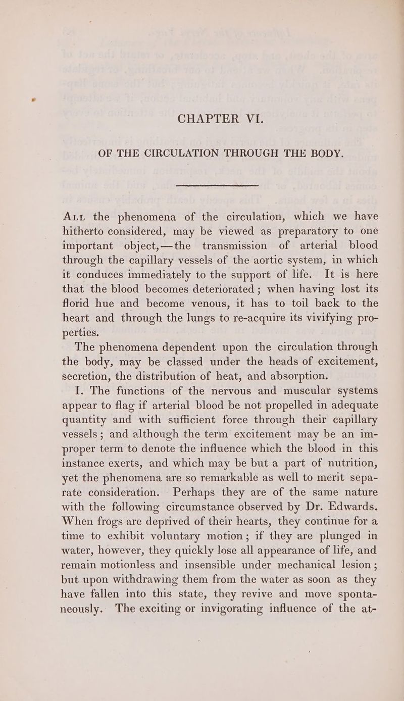 CHAPTER VI. OF THE CIRCULATION THROUGH THE BODY. Aut the phenomena of the circulation, which we have hitherto considered, may be viewed as preparatory to one important object,—the transmission of arterial blood through the capillary vessels of the aortic system, in which it conduces immediately to the support of life. It is here that the blood becomes deteriorated ; when having lost its florid hue and become venous, it has to toil back to the heart and through the lungs to re-acquire its vivifying pro- perties. The phenomena dependent upon the circulation through the body, may be classed under the heads of excitement, secretion, the distribution of heat, and absorption. I. The functions of the nervous and muscular systems appear to flag if arterial blood be not propelled in adequate quantity and with sufficient force through their capillary vessels; and although the term excitement may be an im- proper term to denote the influence which the blood in this instance exerts, and which may be but a part of nutrition, yet the phenomena are so remarkable as well to merit sepa- rate consideration. Perhaps they are of the same nature with the following circumstance observed by Dr. Edwards. When frogs are deprived of their hearts, they continue for a time to exhibit voluntary motion; if they are plunged in water, however, they quickly lose all appearance of life, and remain motionless and insensible under mechanical lesion ; but upon withdrawing them from the water as soon as they have fallen into this state, they revive and move sponta- neously. The exciting or invigorating influence of the at-