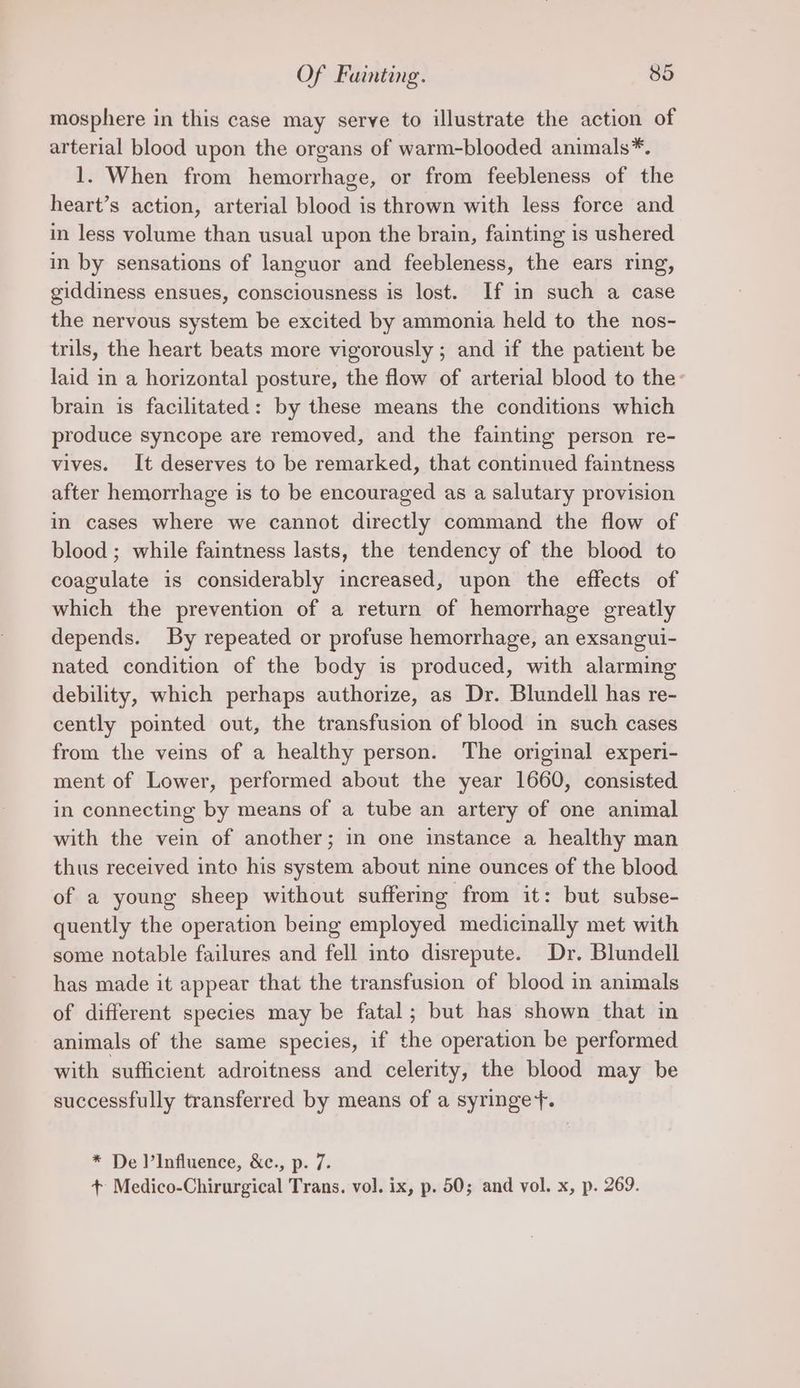 mosphere in this case may serve to illustrate the action of arterial blood upon the organs of warm-blooded animals*. 1. When from hemorrhage, or from feebleness of the heart’s action, arterial blood is thrown with less force and in less volume than usual upon the brain, fainting is ushered in by sensations of languor and feebleness, the ears ring, giddiness ensues, consciousness is lost. If in such a case the nervous system be excited by ammonia held to the nos- trils, the heart beats more vigorously ; and if the patient be laid in a horizontal posture, the flow of arterial blood to the- brain is facilitated: by these means the conditions which produce syncope are removed, and the fainting person re- vives. It deserves to be remarked, that continued faintness after hemorrhage is to be encouraged as a salutary provision in cases where we cannot directly command the flow of blood ; while faintness lasts, the tendency of the blood to coagulate is considerably increased, upon the effects of which the prevention of a return of hemorrhage greatly depends. By repeated or profuse hemorrhage, an exsangui- nated condition of the body is produced, with alarming debility, which perhaps authorize, as Dr. Blundell has re- cently pointed out, the transfusion of blood in such cases from the veins of a healthy person. The original experi- ment of Lower, performed about the year 1660, consisted in connecting by means of a tube an artery of one animal with the vein of another; in one instance a healthy man thus received into his system about nine ounces of the blood of a young sheep without suffering from it: but subse- quently the operation being employed medicinally met with some notable failures and fell into disrepute. Dr. Blundell has made it appear that the transfusion of blood in animals of different species may be fatal; but has shown that in animals of the same species, if the operation be performed with sufficient adroitness and celerity, the blood may be successfully transferred by means of a syringe+. * De )’Influence, &amp;c., p. 7. + Medico-Chirurgical Trans. vol. ix, p. 50; and vol. x, p. 269.