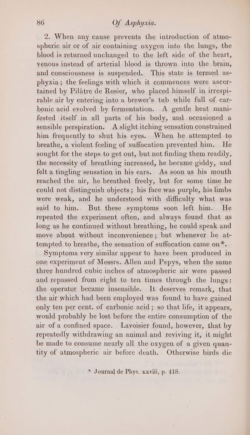 2. When any cause prevents the introduction of atmo- spheric air or of air containing oxygen into the lungs, the blood is returned unchanged to the left side of the heart, venous instead of arterial blood is thrown into the brain, and consciousness is suspended. This state is termed as- phyxia; the feelings with which it commences were ascer- tained by Pilatre de Rosier, who placed himself in irrespi- rable air by entering into a brewer’s tub while full of car- bonic acid evolved by fermentation. A gentle heat mani- fested itself in all parts of his body, and occasioned a sensible perspiration. A slight itching sensation constrained him frequently to shut his eyes. When he attempted to breathe, a violent feeling of suffocation prevented him. He sought for the steps to get out, but not finding them readily, the necessity of breathing increased, he became giddy, and felt a tingling sensation in his ears. As soon as his mouth reached the air, he breathed freely, but for some time he could not distinguish objects; his face was purple, his limbs were weak, and he understood with difficulty what was said to him. But these symptoms soon left him. He repeated the experiment often, and always found that as long as he continued without breathing, he could speak and move about without inconvenience; but whenever he at- tempted to breathe, the sensation of suffocation came on*. Symptoms very similar appear to have been produced in one experiment of Messrs. Allen and Pepys, when the same three hundred cubic inches of atmospheric air were passed and repassed from eight to ten times through the lungs : the operator became insensible. It deserves remark, that the air which had been employed was found to have gained only ten per cent. of carbonic acid; so that life, it appears, would probably be lost before the entire consumption of the air of a confined space. Lavoisier found, however, that by repeatedly withdrawing an animal and reviving it, it might be made to consume nearly all the oxygen of a given quan- tity of atmospheric air before death. Otherwise birds die * Journal de Phys. xxviii, p. 418.