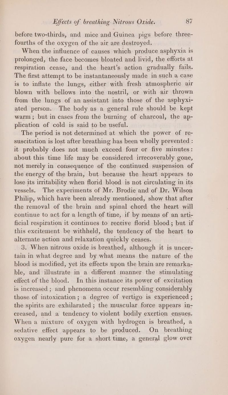 before two-thirds, and mice and Guinea pigs before three- fourths of the oxygen of the air are destroyed. When the influence of causes which produce asphyxia is prolonged, the face becomes bloated and livid, the efforts at respiration cease, and the heart’s action gradually fails. The first attempt to be instantaneously made in such a case is to inflate the lungs, either with fresh atmospheric air blown with bellows into the nostril, or with air thrown from the lungs of an assistant into those of the asphyxi- ated person. The body as a general rule should be kept warm ; but in cases from the burning of charcoal, the ap- plication of cold is said to be useful. The period is not determined at which the power of re- suscitation is lost after breathing has been wholly prevented : it probably does not much exceed four or five minutes: about this time life may be considered irrecoverably gone, not merely in consequence of the continued suspension of the energy of the brain, but because the heart appears to lose its irritability when florid blood is not circulating in its vessels. The experiments of Mr. Brodie and of Dr. Wilson Philip, which have been already mentioned, show that after the removal of the brain and spinal chord the heart will continue to act for a length of time, if by means of an arti- ficial respiration it continues to receive florid blood; but if this excitement be withheld, the tendency of the heart to alternate action and relaxation quickly ceases. 3. When nitrous oxide is breathed, although it is uncer- tain in what degree and by what means the nature of the blood is modified, yet its effects upon the brain are remarka- ble, and illustrate in a different manner the stimulating effect of the blood. In this instance its power of excitation is increased ; and phenomena occur resembling considerably those. of intoxication; a degree of vertigo is experienced ; the spirits are exhilarated ; the muscular force appears in- creased, and a tendency to violent bodily exertion ensues. When a mixture of oxygen with hydrogen is breathed, a sedative effect appears to be produced. On_ breathing oxygen nearly pure for a short time, a general glow over