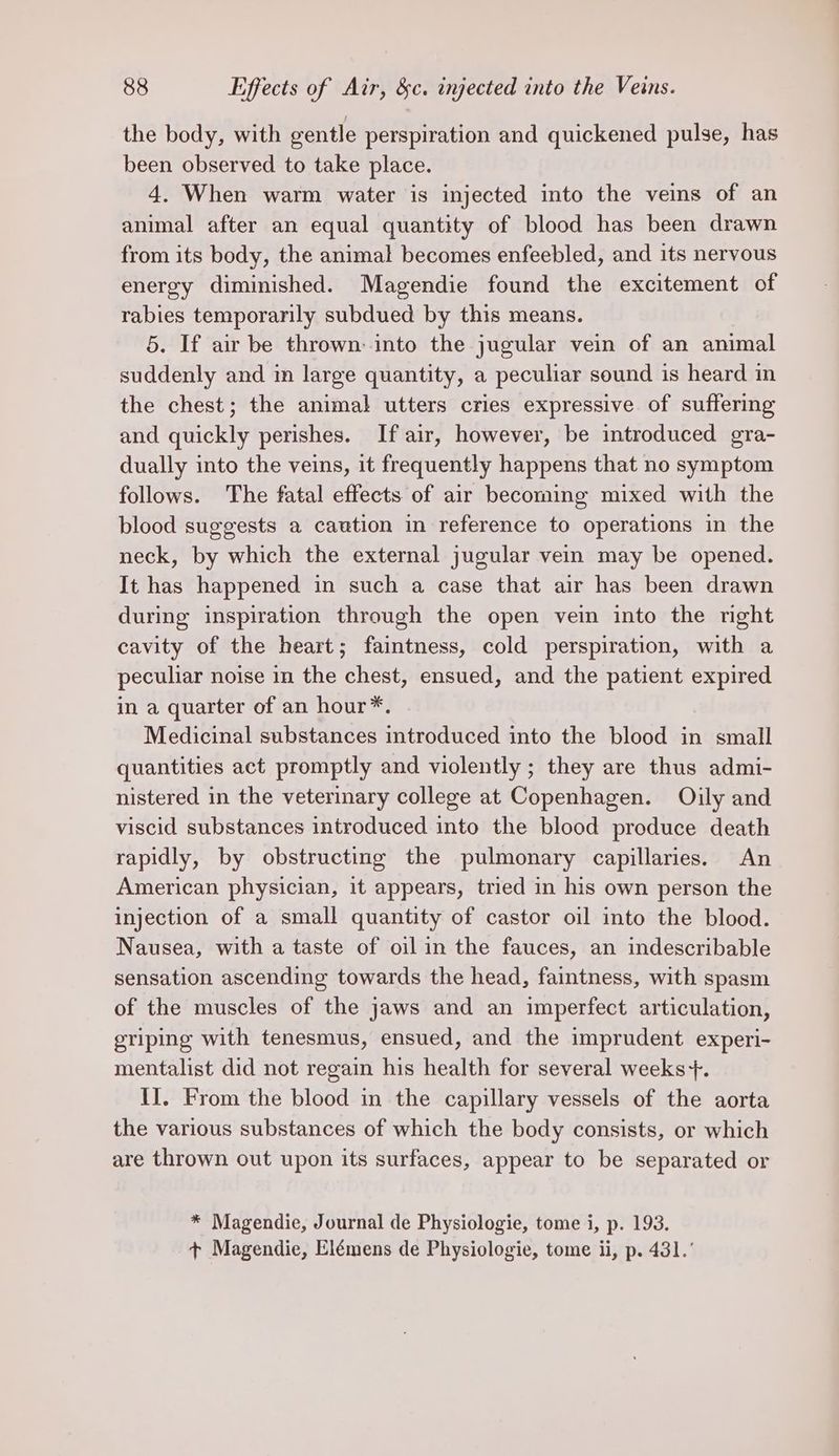 the body, with gentle perspiration and quickened pulse, has been observed to take place. 4. When warm water is injected into the veins of an animal after an equal quantity of blood has been drawn from its body, the animal becomes enfeebled, and its nervous energy diminished. Magendie found the excitement of rabies temporarily subdued by this means. 5. If air be thrown: into the jugular vein of an animal suddenly and in large quantity, a peculiar sound is heard in the chest; the animal utters cries expressive of suffering and quickly perishes. If air, however, be introduced gra- dually into the veins, it frequently happens that no symptom follows. The fatal effects of air becoming mixed with the blood suggests a caution in reference to operations in the neck, by which the external jugular vein may be opened. It has happened in such a case that air has been drawn during inspiration through the open vein into the nght cavity of the heart; faintness, cold perspiration, with a peculiar noise in the chest, ensued, and the patient expired in a quarter of an hour*. Medicinal substances introduced into the blood in small quantities act promptly and violently ; they are thus admi- nistered in the veterinary college at Copenhagen. Oily and viscid substances introduced into the blood produce death rapidly, by obstructing the pulmonary capillaries. An American physician, it appears, tried in his own person the injection of a small quantity of castor oil into the blood. Nausea, with a taste of oil in the fauces, an indescribable sensation ascending towards the head, faintness, with spasm of the muscles of the jaws and an imperfect articulation, griping with tenesmus, ensued, and the imprudent experi- mentalist did not regain his health for several weeks +. II. From the blood in the capillary vessels of the aorta the various substances of which the body consists, or which are thrown out upon its surfaces, appear to be separated or * Magendie, Journal de Physiologie, tome i, p. 193. + Magendie, Elémens de Physiologie, tome ii, p. 431.’