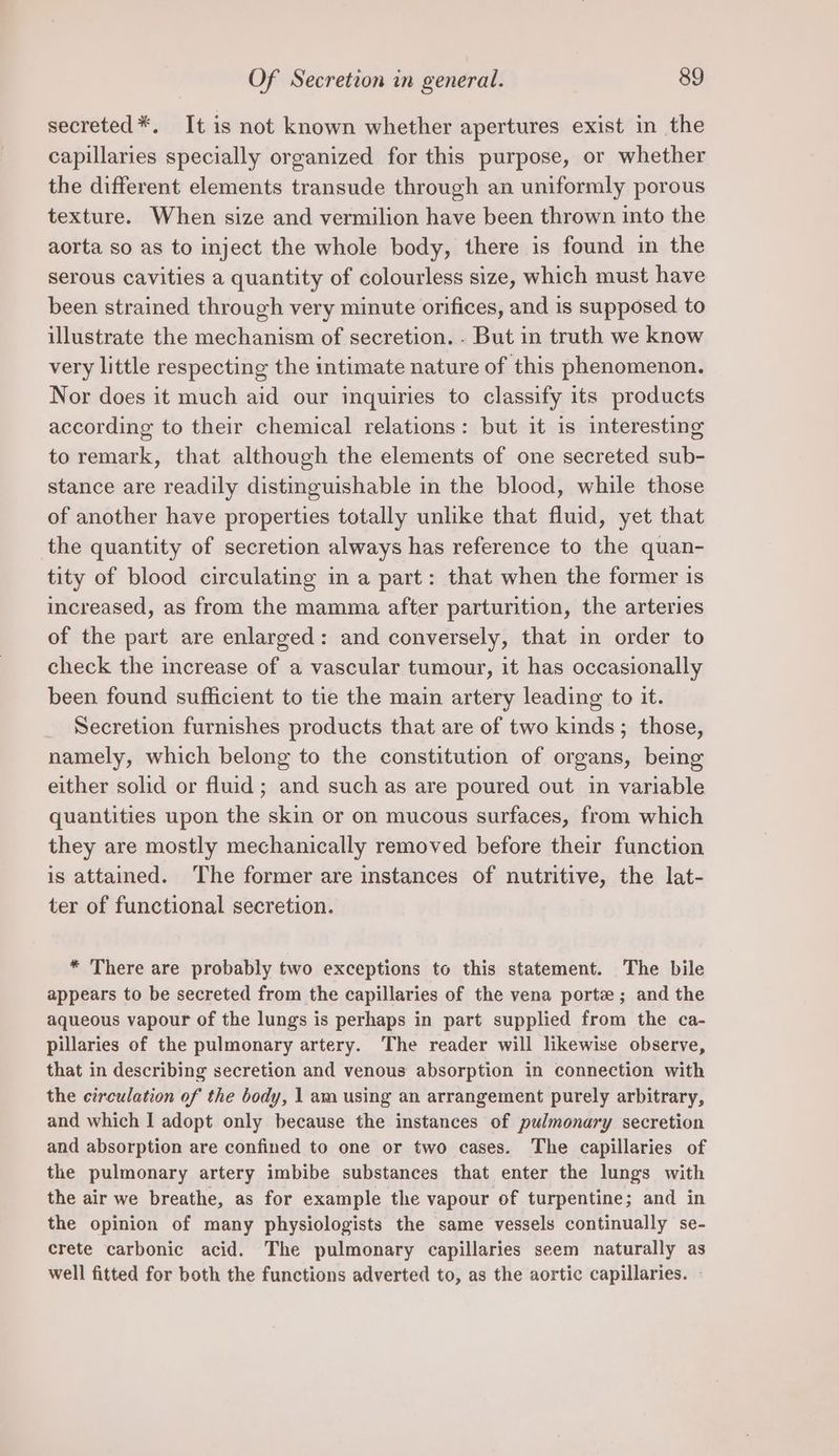 secreted*. It is not known whether apertures exist in the capillaries specially organized for this purpose, or whether the different elements transude through an uniformly porous texture. When size and vermilion have been thrown into the aorta so as to inject the whole body, there is found in the serous cavities a quantity of colourless size, which must have been strained through very minute orifices, and is supposed to illustrate the mechanism of secretion. - But in truth we know very little respecting the intimate nature of this phenomenon. Nor does it much aid our inquiries to classify its products according to their chemical relations: but it is interesting to remark, that although the elements of one secreted sub- stance are readily distinguishable in the blood, while those of another have properties totally unlike that fluid, yet that the quantity of secretion always has reference to the quan- tity of blood circulating in a part: that when the former is increased, as from the mamma after parturition, the arteries of the part are enlarged: and conversely, that in order to check the increase of a vascular tumour, it has occasionally been found sufficient to tie the main artery leading to it. Secretion furnishes products that are of two kinds ; those, namely, which belong to the constitution of organs, being either solid or fluid ; and such as are poured out in variable quantities upon the skin or on mucous surfaces, from which they are mostly mechanically removed before their function is attained. The former are instances of nutritive, the lat- ter of functional secretion. * There are probably two exceptions to this statement. The Dile appears to be secreted from the capillaries of the vena porte; and the aqueous vapour of the lungs is perhaps in part supplied from the ca- pillaries of the pulmonary artery. The reader will likewise observe, that in describing secretion and venous absorption in connection with the circulation of the body, 1 am using an arrangement purely arbitrary, and which I adopt only because the instances of pulmonary secretion and absorption are confined to one or two cases. The capillaries of the pulmonary artery imbibe substances that enter the lungs with the air we breathe, as for example the vapour of turpentine; and in the opinion of many physiologists the same vessels continually se- crete carbonic acid. The pulmonary capillaries seem naturally as well fitted for both the functions adverted to, as the aortic capillaries. -