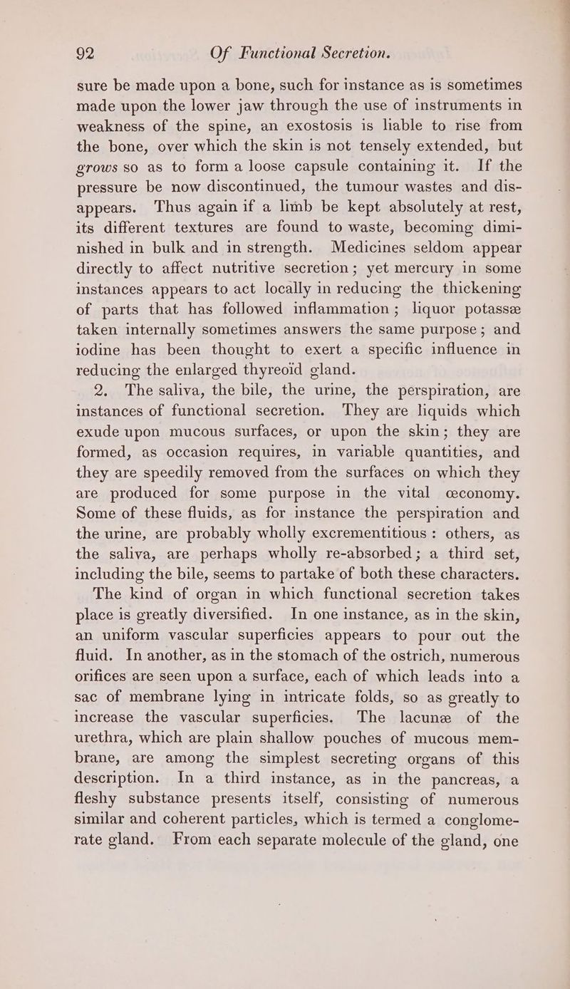 sure be made upon a bone, such for instance as is sometimes made upon the lower jaw through the use of instruments in weakness of the spine, an exostosis is liable to rise from the bone, over which the skin is not tensely extended, but grows so as to form a loose capsule containing it. If the pressure be now discontinued, the tumour wastes and dis- appears. Thus again if a limb be kept absolutely at rest, its different textures are found to waste, becoming dimi- nished in bulk and in strength. Medicines seldom appear directly to affect nutritive secretion; yet mercury in some instances appears to act locally in reducing the thickening of parts that has followed inflammation ; liquor potasse taken internally sometimes answers the same purpose ; and iodine has been thought to exert a specific influence in reducing the enlarged thyreoid gland. 2. The saliva, the bile, the urine, the perspiration, are instances of functional secretion. They are liquids which exude upon mucous surfaces, or upon the skin; they are formed, as occasion requires, in variable quantities, and they are speedily removed from the surfaces on which they are produced for some purpose in the vital ceconomy. Some of these fluids, as for instance the perspiration and the urine, are probably wholly excrementitious : others, as the saliva, are perhaps wholly re-absorbed; a third set, including the bile, seems to partake of both these characters. The kind of organ in which functional secretion takes place is greatly diversified. In one instance, as in the skin, an uniform vascular superficies appears to pour out the fluid. In another, as in the stomach of the ostrich, numerous orifices are seen upon a surface, each of which leads into a sac of membrane lying in intricate folds, so as greatly to increase the vascular superficies. The lacune of the urethra, which are plain shallow pouches of mucous mem- brane, are among the simplest secreting organs of this description. In a third instance, as in the pancreas, a fleshy substance presents itself, consisting of numerous similar and coherent particles, which is termed a conglome- rate gland. From each separate molecule of the gland, one