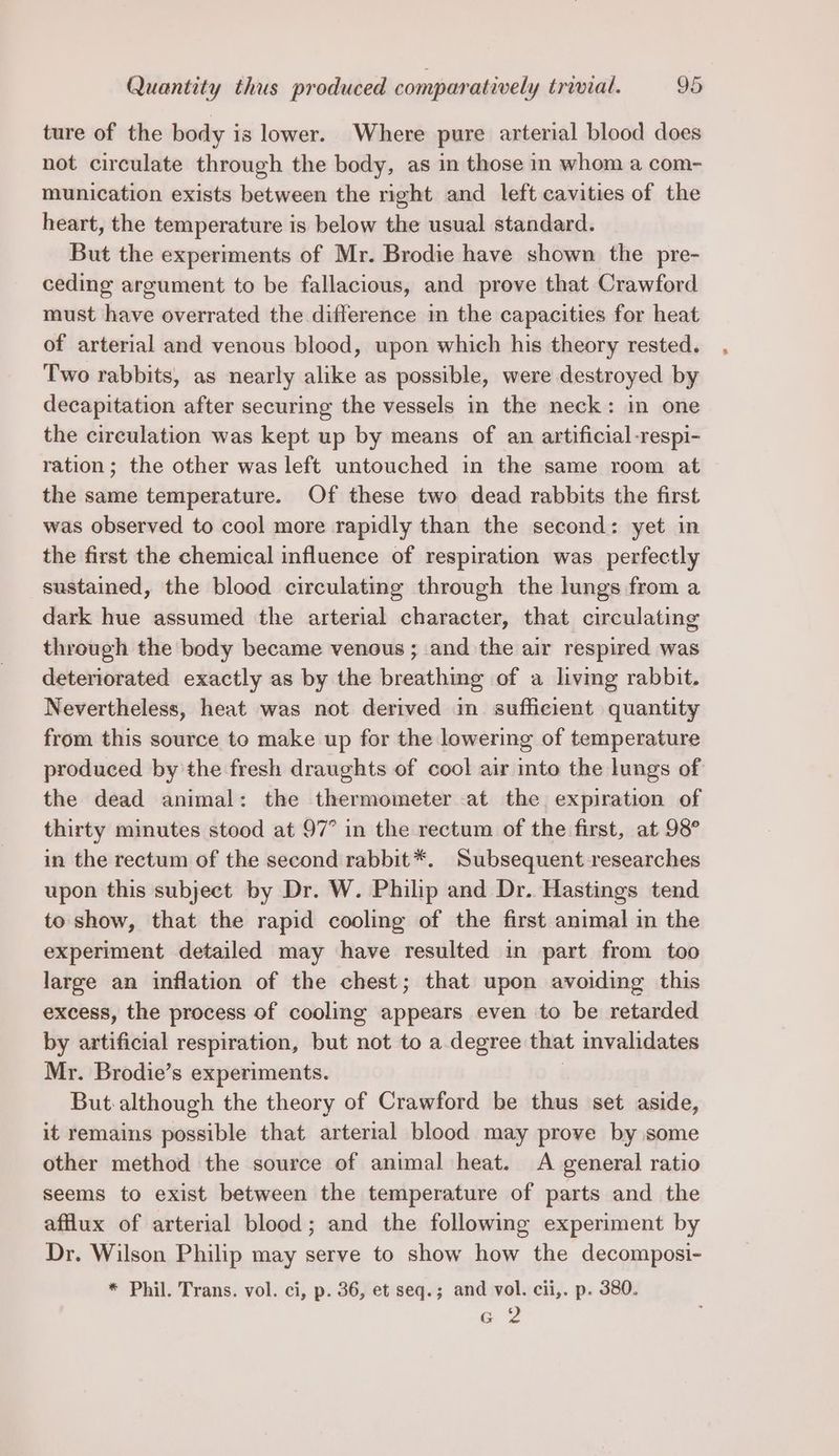 ture of the body is lower. Where pure arterial blood does not circulate through the body, as in those in whom a com- munication exists between the right and left cavities of the heart, the temperature is below the usual standard. But the experiments of Mr. Brodie have shown the pre- ceding argument to be fallacious, and prove that Crawford must have overrated the difference in the capacities for heat of arterial and venous blood, upon which his theory rested. Two rabbits, as nearly alike as possible, were destroyed by decapitation after securing the vessels in the neck: in one the circulation was kept up by means of an artificial -respi- ration; the other was left untouched in the same room at — the same temperature. Of these two dead rabbits the first was observed to cool more rapidly than the second: yet in the first the chemical influence of respiration was_ perfectly sustained, the blood circulating through the lungs from a dark hue assumed the arterial character, that circulating through the body became venous ; and the air respired was deteriorated exactly as by the breathing of a living rabbit. Nevertheless, heat was not derived in sufficient quantity from this source to make up for the lowering of temperature produced by the fresh draughts of cool air into the lungs of the dead animal: the thermometer at the expiration of thirty minutes stood at 97° in the rectum of the first, at 98° in the rectum of the second rabbit*. Subsequent researches upon this subject by Dr. W. Philip and Dr. Hastings tend to show, that the rapid cooling of the first animal in the experiment detailed may have resulted in part from too large an inflation of the chest; that upon avoiding this excess, the process of cooling appears even to be retarded by artificial respiration, but not to a degree that invalidates Mr. Brodie’s experiments. But although the theory of Crawford be thus set aside, it remains possible that arterial blood may prove by some other method the source of animal heat. A general ratio seems to exist between the temperature of parts and the afflux of arterial blood; and the following experiment by Dr. Wilson Philip may serve to show how the decomposi- * Phil. Trans. vol. ci, p. 36, et seq.; and vol. cii,. p. 380. ma 2