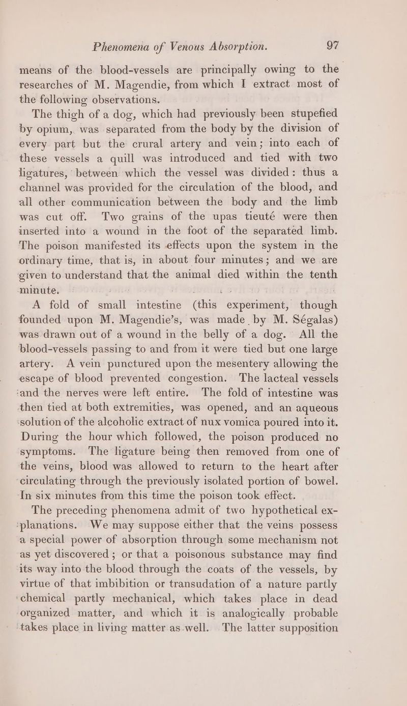 means of the blood-vessels are principally owing to the researches of M. Magendie, from which I extract most of the following observations. The thigh of a dog, which had previously been stupefied by opium, was separated from the body by the division of every part but the crural artery and vein; into each of these vessels a quill was introduced and tied with two ligatures, between which the vessel was divided : thus a channel was provided for the circulation of the blood, and all other communication between the body and the limb was cut off. Two grains of the upas tieuté were then inserted into a wound in the foot of the separated limb. The poison manifested its effects upon the system in the ordinary time, that is, in about four minutes; and we are ‘given to understand that the animal died witha eee tenth minute. ; | ; ‘ A fold of small intestine (this sienna save founded upon M. Magendie’s, was made by M. Ségalas) was. drawn out of a wound in the belly of a dog. All the ‘blood-vessels passing to and from it were tied but one large artery. A vein punctured upon the mesentery allowing the escape of blood prevented congestion. The lacteal vessels ‘and the nerves were left entire. The fold of intestine was then tied at both extremities, was opened, and an aqueous ‘solution of the alcoholic extract of nux vomica poured into it. During the hour which followed, the poison produced no symptoms. The ligature being then removed from one of the veins, blood was allowed to return to the heart after circulating through the previously isolated portion of bowel. In six minutes from this time the poison took effect. The preceding phenomena admit of two hypothetical ex- ‘planations. We may suppose either that the veins possess a special power of absorption through some mechanism not as yet discovered ; or that a poisonous substance may find its way into the blood through the coats of the vessels, by virtue of that imbibition or transudation of a nature partly ‘chemical partly mechanical, which takes place in dead organized matter, and which it is analogically probable _ ‘takes place in living matter as-well. The latter supposition