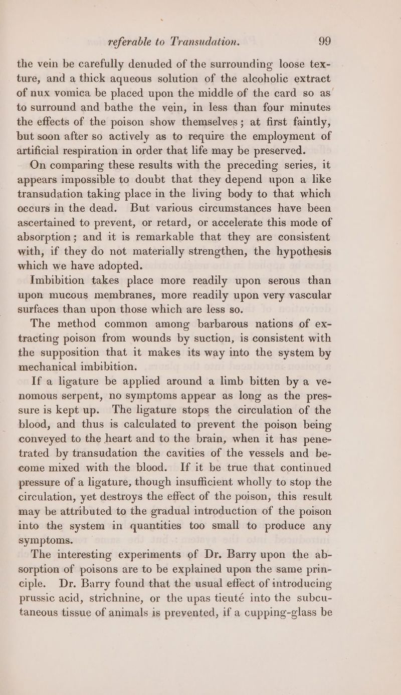 the vein be carefully denuded of the surrounding loose tex- ture, and a thick aqueous solution of the alcoholic extract of nux vomica be placed upon the middle of the card so as to surround and bathe the vein, in less than four minutes the effects of the poison show themselves; at first faintly, but soon after so actively as to require the employment of artificial respiration in order that life may be preserved. On comparing these results with the preceding series, it appears impossible to doubt that they depend upon a like transudation taking place in the living body to that which occurs in the dead. But various circumstances have been ascertained to prevent, or retard, or accelerate this mode of absorption; and it is remarkable that they are consistent with, if they do not materially strengthen, the hypothesis which we have adopted. | Imbibition takes place more readily upon serous than upon mucous membranes, more readily upon very vascular surfaces than upon those which are less so. The method common among barbarous nations of ex- tracting poison from wounds by suction, is consistent with the supposition that it makes its way into the system by mechanical imbibition. If a ligature be applied around a limb bitten by a ve- nomous serpent, no symptoms appear as long as the pres- sure is kept up. The ligature stops the circulation of the blood, and thus is calculated to prevent the poison being conveyed to the heart and to the brain, when it has pene- trated by transudation the cavities of the vessels and be- come mixed with the blood. If it be true that continued pressure of a ligature, though insufficient wholly to stop the circulation, yet destroys the effect of the poison, this result may be attributed to the gradual introduction of the poison into the system in quantities too small to produce any symptoms. The interesting experiments of Dr. Barry upon the ab- sorption of poisons are to be explained upon the same prin- ciple. Dr. Barry found that the usual effect of introducing prussic acid, strichnine, or the upas tieuté into the subcu- taneous tissue of animals is prevented, if a cupping-glass be
