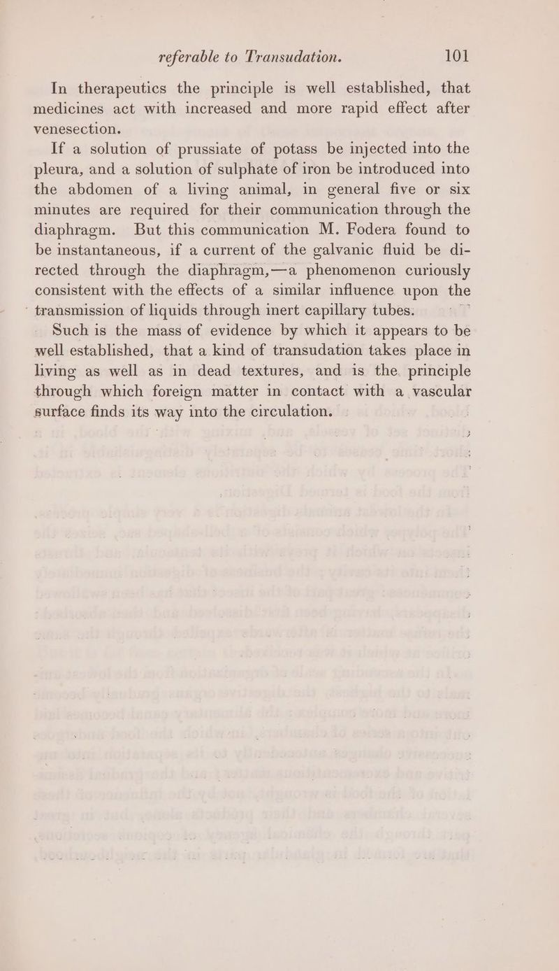 In therapeutics the principle is well established, that medicines act with increased and more rapid effect after venesection. If a solution of prussiate of potass be injected into the pleura, and a solution of sulphate of iron be introduced into the abdomen of a living animal, in general five or six minutes are required for their communication through the diaphragm. But this communication M. Fodera found to be instantaneous, if a current of the galvanic fluid be di- rected through the diaphragm,—a phenomenon curiously consistent with the effects of a similar influence upon the ' transmission of liquids through inert capillary tubes. Such is the mass of evidence by which it appears to be well established, that a kind of transudation takes place in living as well as in dead textures, and is the. principle through which foreign matter in contact with a vascular surface finds its way into the circulation.