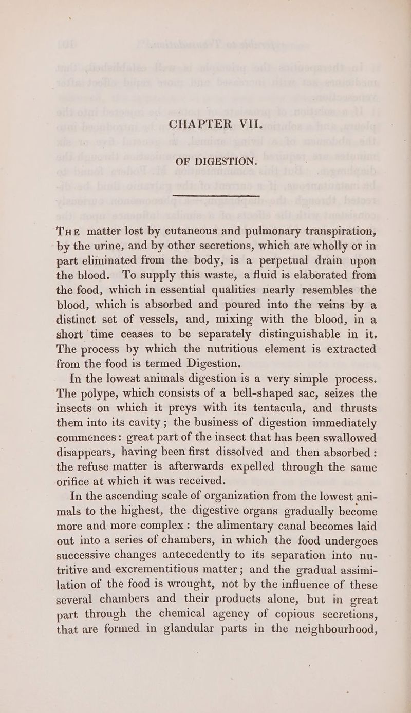 CHAPTER VIL. OF DIGESTION. Tue matter lost by cutaneous and pulmonary transpiration, by the urine, and by other secretions, which are wholly or in part eliminated from the body, is a perpetual drain upon the blood. To supply this waste, a fluid is elaborated from the food, which in essential qualities nearly resembles the blood, which is absorbed and poured into the veins by a distinct set of vessels, and, mixing with the blood, in a short time ceases to be separately distinguishable in it. The process by which the nutritious element is extracted from the food is termed Digestion. In the lowest animals digestion is a very simple process. The polype, which consists of a bell-shaped sac, seizes the insects on which it preys with its tentacula, and thrusts them into its cavity; the business of digestion immediately commences: great part of the insect that has been swallowed disappears, having been first dissolved and then absorbed : the refuse matter is afterwards expelled through the same orifice at which it was received. In the ascending scale of organization from the lowest ani- mals to the highest, the digestive organs gradually become more and more complex: the alimentary canal becomes laid out into a series of chambers, in which the food undergoes successive changes antecedently to its separation into nu- tritive and excrementitious matter; and the gradual assimi- lation of the food is wrought, not by the influence of these several chambers and their products alone, but in ereat part through the chemical agency of copious secretions, that are formed in glandular parts in the neighbourhood,