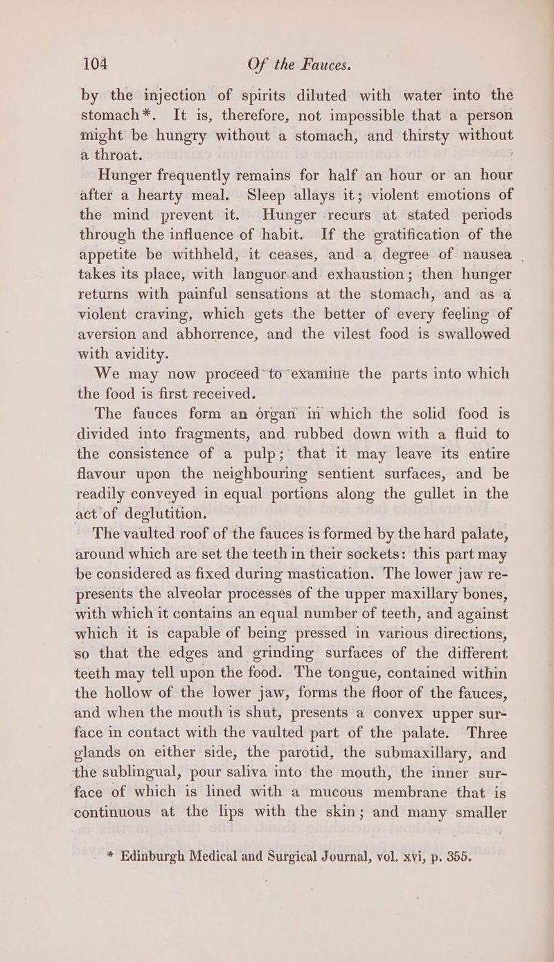 by the injection of spirits diluted with water into the stomach*. It is, therefore, not impossible that a person might be hungry without a stomach, and thirsty without a throat. Hunger frequently remains for half an hour or an hour after a hearty meal. Sleep allays it; violent emotions of the mind prevent it. Hunger recurs at stated periods through the influence of habit. If the gratification of the appetite be withheld, it ceases, and a degree of nausea | takes its place, with languor.and exhaustion; then hunger returns with painful sensations at the stomach, and as a violent craving, which gets the better of every feeling of aversion and abhorrence, and the vilest food is swallowed with avidity. We may now proceed’ to examitie the parts into which the food is first received. The fauces form an organ in which the solid food is divided into fragments, and rubbed down with a fluid to the consistence of a pulp; that it may leave its entire flavour upon the neighbouring sentient surfaces, and be readily conveyed in equal portions along the gullet in the act of deglutition. The vaulted roof of the fauces is formed by the hard palate, around which are set the teeth in their sockets: this part may be considered as fixed during mastication. The lower jaw re- presents the alveolar processes of the upper maxillary bones, with which it contains an equal number of teeth, and against which it is capable of being pressed in various directions, so that the edges and grinding surfaces of the different teeth may tell upon the food. The tongue, contained within the hollow of the lower jaw, forms the floor of the fauces, and when the mouth is shut, presents a convex upper sur- face in contact with the vaulted part of the palate. Three glands on either side, the parotid, the submaxillary, and the sublingual, pour saliva into the mouth, the inner sur- face of which is lined with a mucous membrane that is continuous at the lips with the skin; and many smaller * Edinburgh Medical and Surgical Journal, vol. xvi, p. 355.