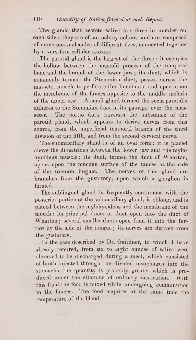 The glands that secrete saliva are three in number on each side: they are of an ochrey colour, and are composed of numerous molecules of different sizes, connected together by a very firm cellular texture. The parotid gland is the largest of the three: it occupies the hollow between the mastoid process of the temporal | bone and the branch of the lower jaw; its duct, which is commonly termed the Stenonian duct, passes across the masseter muscle to perforate the buccinator and open upon the membrane of the fauces opposite to the middle molaris of the upper jaw. A small gland termed the socia parotidis adheres to the Stenonian duct in its passage over the mas- seter. The portio dura traverses the substance of the parotid gland, which appears to derive nerves from this source, from the superficial temporal branch of the third division of the fifth, and from the second cervical nerve. The submaxillary gland is of an oval form: it is placed above the digastricus between the lower jaw and the mylo- hyoideus muscle : its duct, termed the duct of Wharton, opens upon the mucous surface of the fauces at the side of the frenum lingue. The nerves of this gland are branches from the gustatory, upon which a ganglion is formed. The sublingual gland is frequently continuous with the posterior portion of the submaxillary gland, is oblong, and is placed between the mylohyoideus and the membrane of the mouth: its principal ducts or duct open into the duct of Wharton; several smaller ducts open from it into the fur- row by the side of the tongue; its nerves are derived from the gustatory. In the case described by Dr. Gairdner, to which I have already referred, from six to eight ounces of saliva were observed to be discharged during a meal, which consisted of broth injected through the divided cesophagus into the stomach: the quantity is probably greater which is pro- duced under the stimulus of ordinary mastication. With this fluid the food is mixed while undergoing comminution in the fauces. The food acquires at the same time the temperature of the blood.