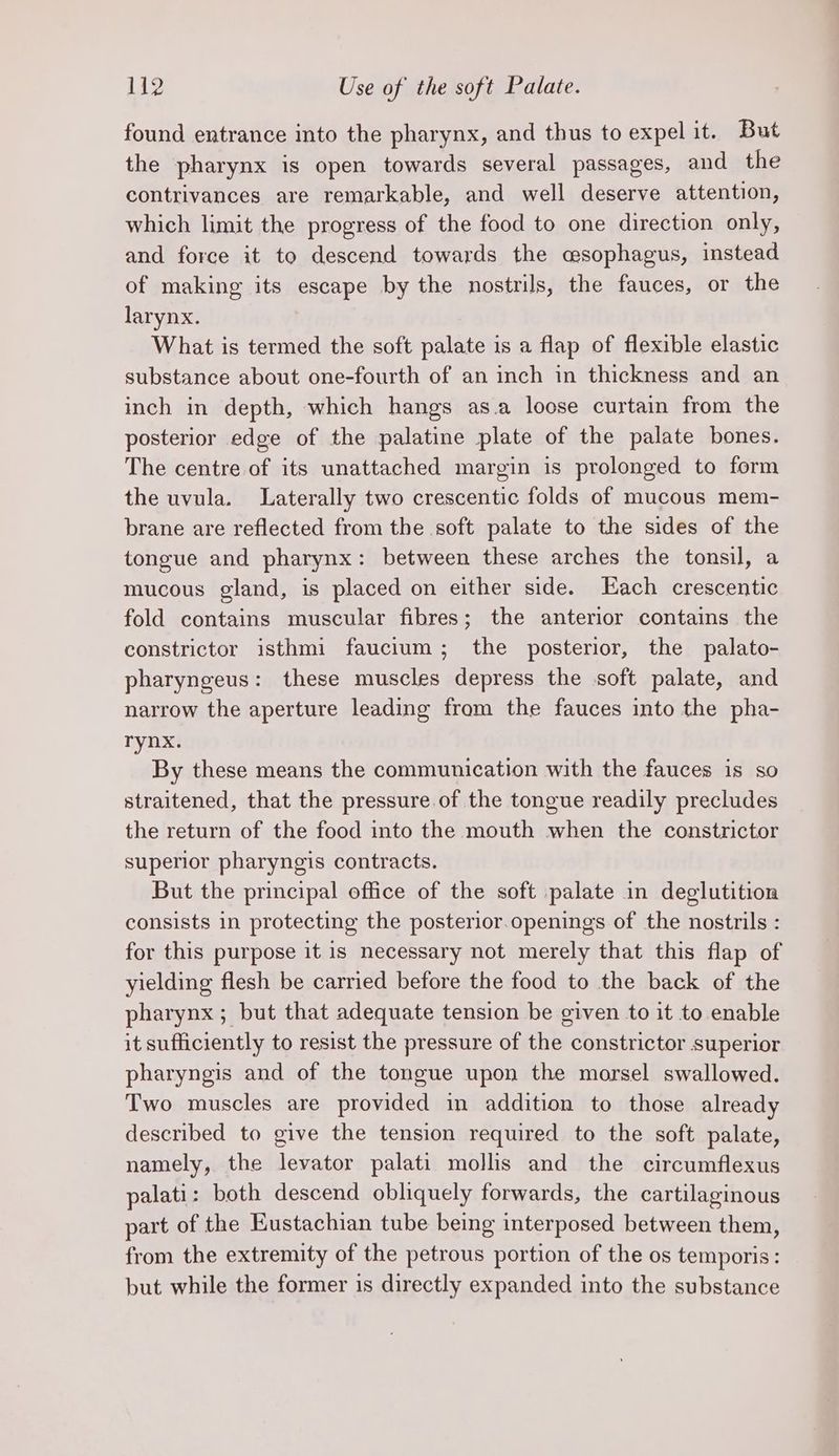 found entrance into the pharynx, and thus to expel it. But the pharynx is open towards several passages, and the contrivances are remarkable, and well deserve attention, which limit the progress of the food to one direction only, and force it to descend towards the asophagus, instead of making its escape by the nostrils, the fauces, or the larynx. What is termed the soft palate is a flap of flexible elastic substance about one-fourth of an inch in thickness and an inch in depth, which hangs as.a loose curtain from the posterior edge of the palatine plate of the palate bones. The centre of its unattached margin is prolonged to form the uvula. Laterally two crescentic folds of mucous mem- brane are reflected from the soft palate to the sides of the tongue and pharynx: between these arches the tonsil, a mucous gland, is placed on either side. Each crescentic fold contains muscular fibres; the anterior contains the constrictor isthmi faucium; the posterior, the palato- pharyngeus: these muscles depress the soft palate, and narrow the aperture leading from the fauces into the pha- rynx. By these means the communication with the fauces is so straitened, that the pressure of the tongue readily precludes the return of the food into the mouth when the constrictor superior pharyngis contracts. But the principal office of the soft palate in deglutition consists in protecting the posterior.openings of the nostrils : for this purpose it is necessary not merely that this flap of yielding flesh be carried before the food to the back of the pharynx ; but that adequate tension be given to it to enable it sufficiently to resist the pressure of the constrictor superior pharyngis and of the tongue upon the morsel swallowed. Two muscles are provided in addition to those already described to give the tension required to the soft palate, namely, the levator palati mollis and the circumflexus palati : both descend obliquely forwards, the cartilaginous part of the Eustachian tube being interposed between them, from the extremity of the petrous portion of the os temporis: but while the former is directly expanded into the substance