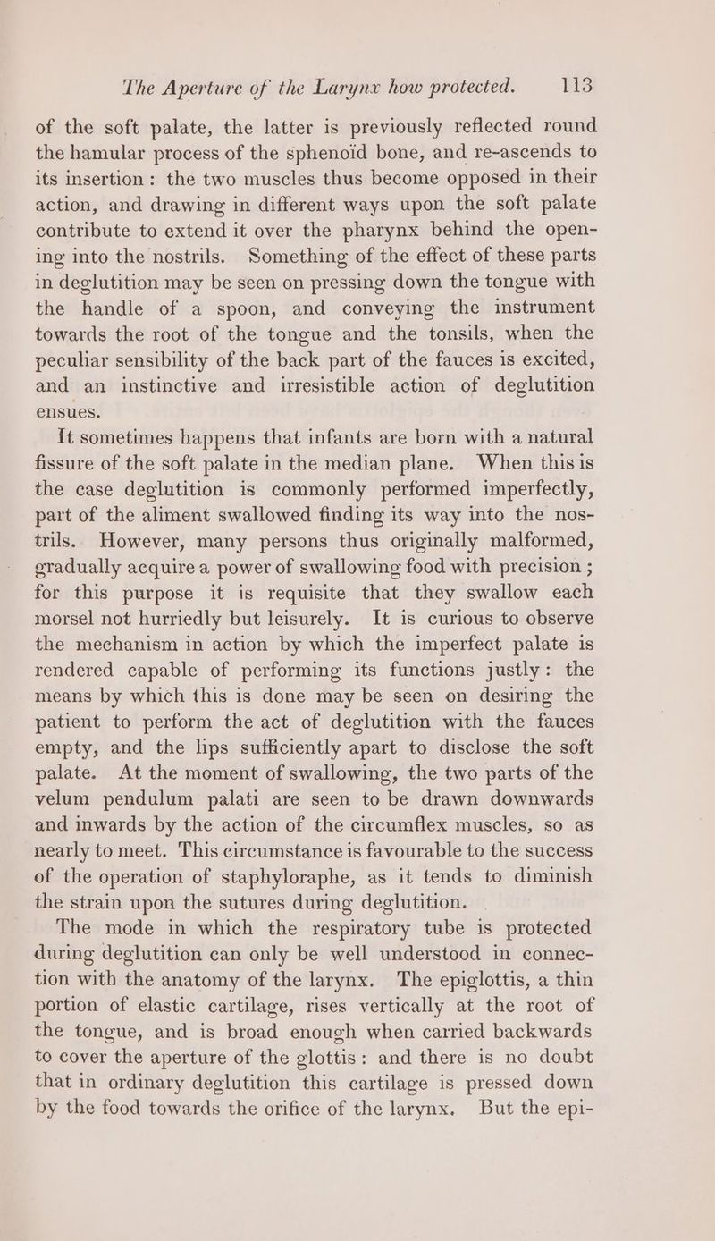 of the soft palate, the latter is previously reflected round the hamular process of the sphenoid bone, and re-ascends to its insertion: the two muscles thus become opposed in their action, and drawing in different ways upon the soft palate contribute to extend it over the pharynx behind the open- ing into the nostrils. Something of the effect of these parts in deglutition may be seen on pressing down the tongue with the handle of a spoon, and conveying the instrument towards the root of the tongue and the tonsils, when the peculiar sensibility of the back part of the fauces is excited, and an instinctive and irresistible action of deglutition ensues. {t sometimes happens that infants are born with a natural fissure of the soft palate in the median plane. When thisis the case deglutition is commonly performed imperfectly, part of the aliment swallowed finding its way into the nos- trls. However, many persons thus originally malformed, gradually acquire a power of swallowing food with precision ; for this purpose it is requisite that they swallow each morsel not hurriedly but leisurely. It is curious to observe the mechanism in action by which the imperfect palate is rendered capable of performing its functions justly: the means by which this is done may be seen on desiring the patient to perform the act of deglutition with the fauces empty, and the lips sufficiently apart to disclose the soft palate. At the moment of swallowing, the two parts of the velum pendulum palati are seen to be drawn downwards and inwards by the action of the circumflex muscles, so as nearly to meet. This circumstance is favourable to the success of the operation of staphyloraphe, as it tends to diminish the strain upon the sutures during deglutition. The mode in which the respiratory tube is protected during deglutition can only be well understood in connec- tion with the anatomy of the larynx. The epiglottis, a thin portion of elastic cartilage, rises vertically at the root of the tongue, and is broad enough when carried backwards to cover the aperture of the glottis: and there is no doubt that in ordinary deglutition this cartilage is pressed down by the food towards the orifice of the larynx. But the epi-