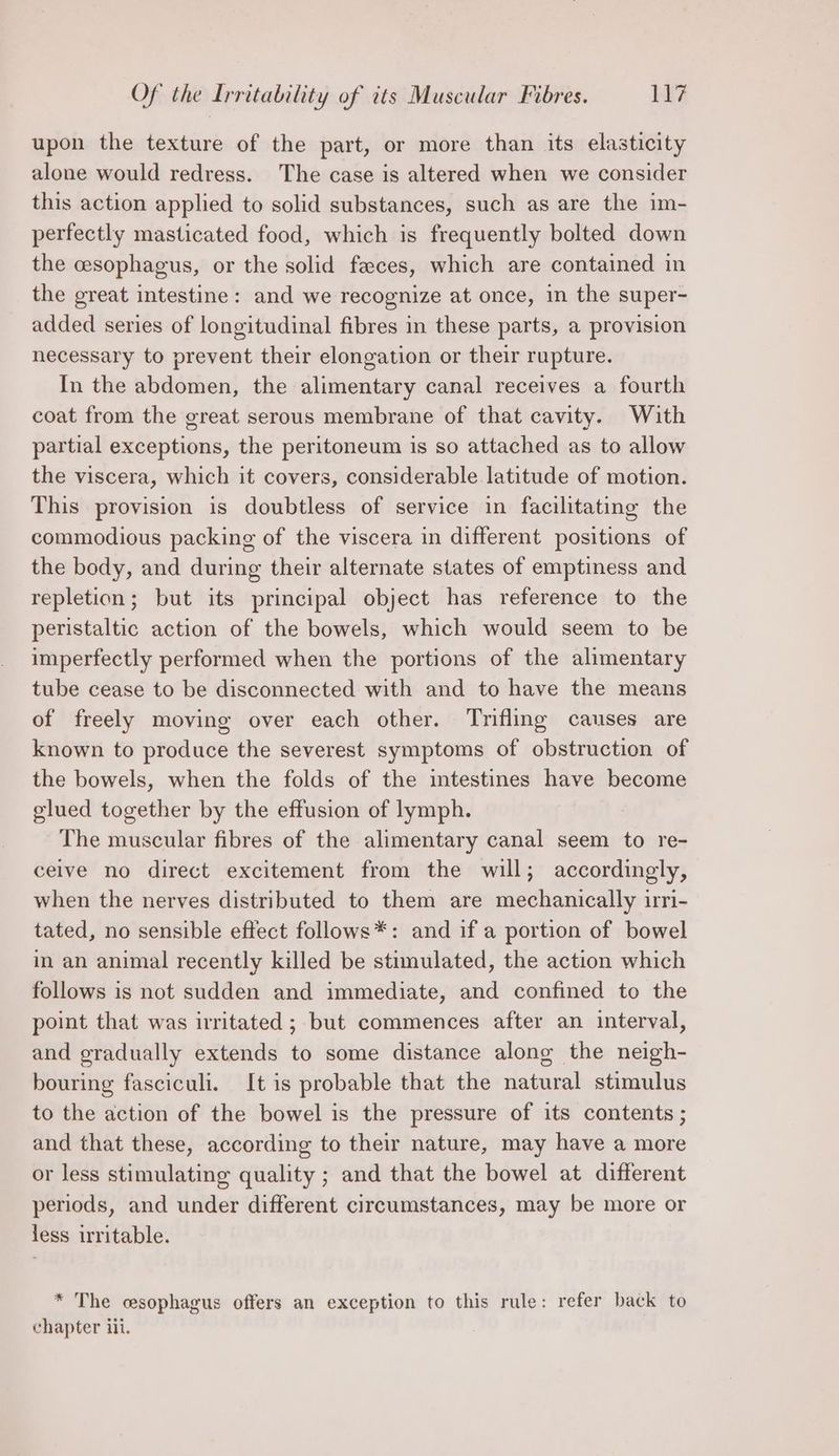 Of the Irritability of its Muscular Fibres. Hi upon the texture of the part, or more than its elasticity alone would redress. The case is altered when we consider this action applied to solid substances, such as are the im- perfectly masticated food, which is frequently bolted down the cesophagus, or the solid feces, which are contained in the great intestine: and we recognize at once, in the super- added series of longitudinal fibres in these parts, a provision necessary to prevent their elongation or their rupture. In the abdomen, the alimentary canal receives a fourth coat from the great serous membrane of that cavity. With partial exceptions, the peritoneum is so attached as to allow the viscera, which it covers, considerable latitude of motion. This provision is doubtless of service in facilitating the commodious packing of the viscera in different positions of the body, and during their alternate states of emptiness and repletion; but its principal object has reference to the peristaltic action of the bowels, which would seem to be imperfectly performed when the portions of the alimentary tube cease to be disconnected with and to have the means of freely moving over each other. Trifling causes are known to produce the severest symptoms of obstruction of the bowels, when the folds of the intestines have become glued together by the effusion of lymph. The muscular fibres of the alimentary canal seem to re- ceive no direct excitement from the will; accordingly, when the nerves distributed to them are mechanically irri- tated, no sensible effect follows*: and if a portion of bowel im an animal recently killed be stimulated, the action which follows is not sudden and immediate, and confined to the point that was irritated ; but commences after an interval, and gradually extends to some distance along the neigh- bouring fasciculi. It is probable that the natural stimulus to the action of the bowel is the pressure of its contents ; and that these, according to their nature, may have a more or less stimulating quality ; and that the bowel at different periods, and under different circumstances, may be more or less irritable. * The cesophagus offers an exception to this rule: refer back to