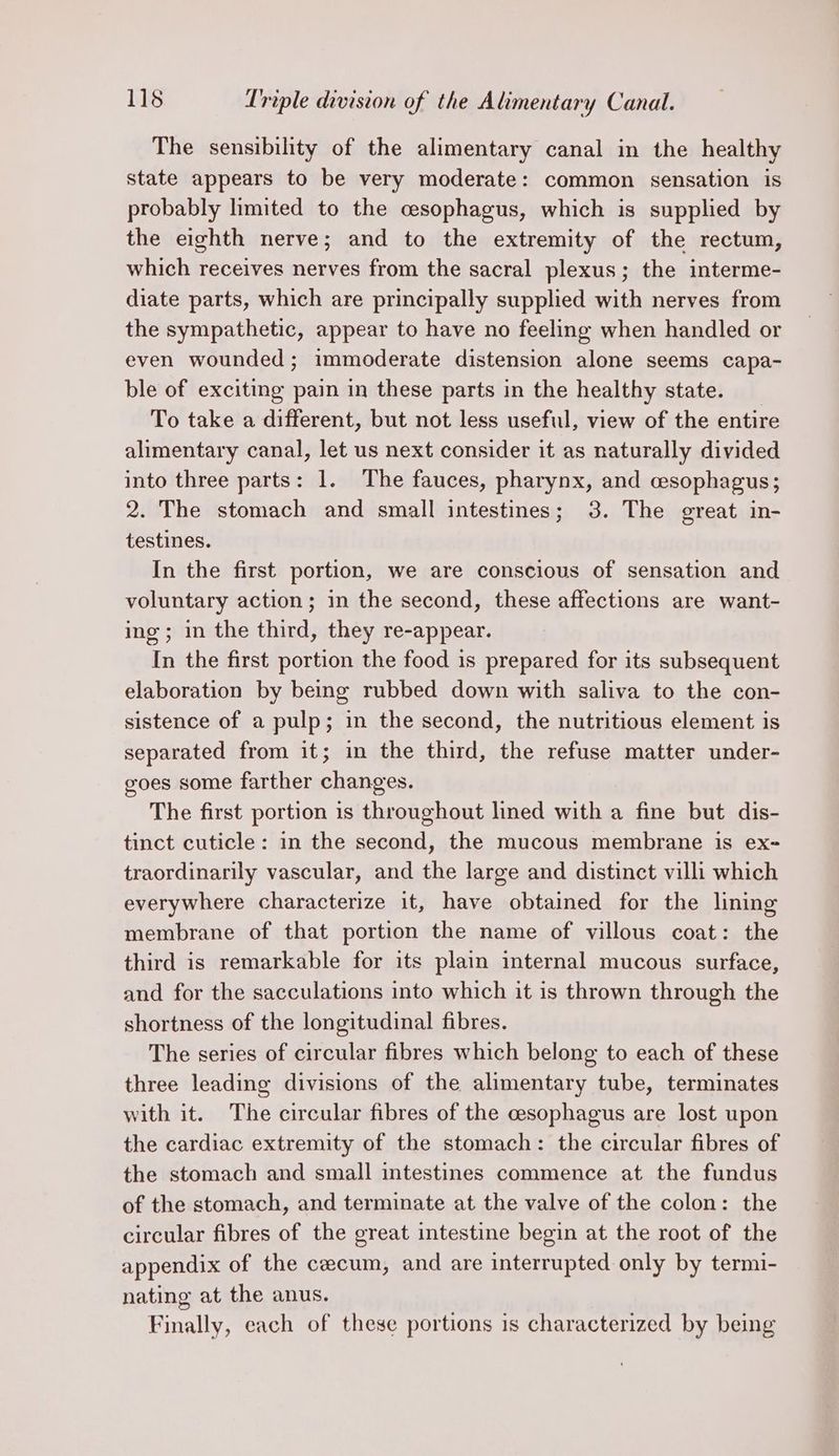 The sensibility of the alimentary canal in the healthy state appears to be very moderate: common sensation is probably lhmited to the cesophagus, which is supplied by the eighth nerve; and to the extremity of the rectum, which receives nerves from the sacral plexus; the interme- diate parts, which are principally supplied with nerves from the sympathetic, appear to have no feeling when handled or even wounded; immoderate distension alone seems capa- ble of exciting pain in these parts in the healthy state. To take a different, but not less useful, view of the entire alimentary canal, let us next consider it as naturally divided into three parts: 1. The fauces, pharynx, and esophagus; 2. The stomach and small intestines; 3. The great in- testines. In the first portion, we are conscious of sensation and voluntary action; in the second, these affections are want- ing; in the third, they re-appear. In the first portion the food is prepared for its subsequent elaboration by being rubbed down with saliva to the con- sistence of a pulp; in the second, the nutritious element is separated from it; in the third, the refuse matter under- goes some farther changes. The first portion is throughout lined rate a fine but dis- tinct cuticle: in the second, the mucous membrane is ex- traordinarily vascular, and the large and distinct villi which everywhere characterize it, have obtained for the lining membrane of that portion the name of villous coat: the third is remarkable for its plain internal mucous surface, and for the sacculations into which it is thrown through the shortness of the longitudinal fibres. The series of circular fibres which belong to each of these three leading divisions of the alimentary tube, terminates with it. The circular fibres of the cesophagus are lost upon the cardiac extremity of the stomach: the circular fibres of the stomach and small intestines commence at the fundus of the stomach, and terminate at the valve of the colon: the circular fibres of the great intestine begin at the root of the appendix of the cecum, and are interrupted only by termi- nating at the anus. Finally, each of these portions is characterized by being