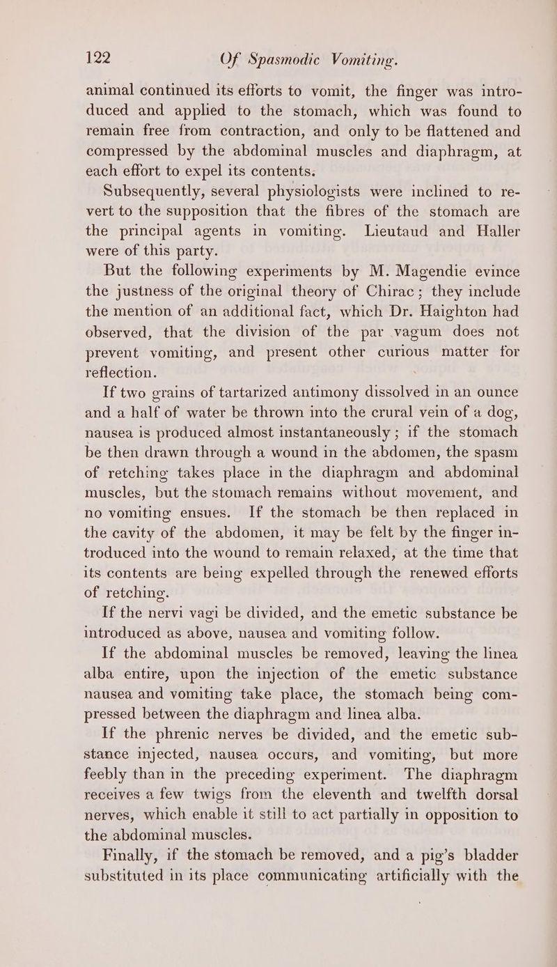 animal continued its efforts to vomit, the finger was intro- duced and applied to the stomach, which was found to remain free from contraction, and only to be flattened and compressed by the abdominal muscles and diaphragm, at each effort to expel its contents. Subsequently, several physiologists were inclined to re- vert to the supposition that the fibres of the stomach are the principal agents in vomiting. Lieutaud and Haller were of this party. But the following experiments by M. Magendie evince the justness of the original theory of Chirac; they include the mention of an additional fact, which Dr. Haighton had observed, that the division of the par vagum does not prevent vomiting, and present other curious matter for reflection. If two grains of tartarized antimony dissolved in an ounce and a half of water be thrown into the crural vein of a dog, nausea is produced almost instantaneously ; if the stomach be then drawn through a wound in the abdomen, the spasm of retching takes place in the diaphragm and abdominal muscles, but the stomach remains without movement, and no vomiting ensues. If the stomach be then replaced in the cavity of the abdomen, it may be felt by the finger in- troduced into the wound to remain relaxed, at the time that its contents are being expelled through the renewed efforts of retching. If the nervi vagi be divided, and the emetic substance be introduced as above, nausea and vomiting follow. If the abdominal muscles be removed, leaving the linea alba entire, upon the injection of the emetic substance nausea and vomiting take place, the stomach being com- pressed between the diaphragm and linea alba. If the phrenic nerves be divided, and the emetic sub- stance injected, nausea occurs, and vomiting, but more feebly than in the preceding experiment. The diaphragm receives a few twigs from the eleventh and twelfth dorsal nerves, which enable it still to act partially in opposition to the abdominal muscles. Finally, if the stomach be removed, and a pig’s bladder substituted in its place communicating artificially with the