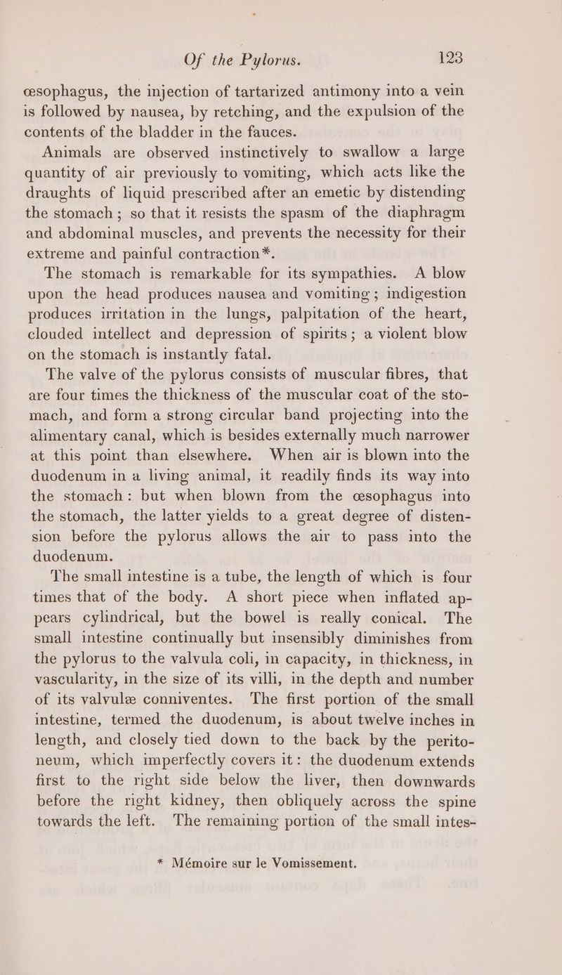 cesophagus, the injection of tartarized antimony into a vein is followed by nausea, by retching, and the expulsion of the contents of the bladder in the fauces. Animals are observed instinctively to swallow a large quantity of air previously to vomiting, which acts lke the draughts of liquid prescribed after an emetic by distending the stomach ; so that it resists the spasm of the diaphragm and abdominal muscles, and prevents the necessity for their extreme and painful contraction*. The stomach is remarkable for its sympathies. A blow upon the head produces nausea and vomiting ; indigestion produces irritation in the lungs, palpitation of the heart, clouded intellect and depression of spirits; a violent blow on the stomach is instantly fatal. | The valve of the pylorus consists of muscular fibres, that are four times the thickness of the muscular coat of the sto- mach, and form a strong circular band projecting into the alimentary canal, which is besides externally much narrower at this point than elsewhere. When air is blown into the duodenum in a living animal, it readily finds its way into the stomach: but when blown from the cesophagus into the stomach, the latter yields to a great degree of disten- sion before the pylorus allows the air to pass into the duodenum. The small intestine is a tube, the length of which is four times that of the body. A short piece when inflated ap- pears cylindrical, but the bowel is really conical. The small intestine continually but insensibly diminishes from the pylorus to the valvula coli, in capacity, in thickness, in vascularity, in the size of its villi, in the depth and number of its valvule conniventes. ‘The first portion of the small intestine, termed the duodenum, is about twelve inches in length, and closely tied down to the back by the perito- neum, which imperfectly covers it: the duodenum extends first to the right side below the liver, then downwards before the right kidney, then obliquely across the spine towards the left. The remaining portion of the small intes- * Mémoire sur le Vomissement.