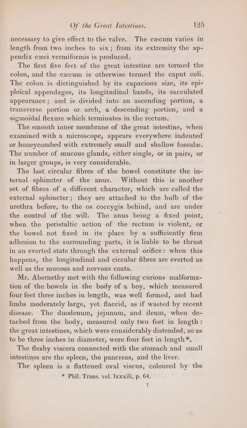 necessary to give effect to the valve. The cecum varies in length from two inches to six; from its extremity the ap- pendix ceci vermiformis is produced. The first five feet of the great intestine are termed the colon, and the cecum is otherwise termed the caput coli. The colon is distinguished by its capacious size, its epi- ploical appendages, its longitudinal bands, its sacculated appearance; and is divided into an ascending portion, a transverse portion or arch, a descending portion, and a sigmoidal flexure which terminates in the rectum. The smooth inner membrane of the great intestine, when examined with a microscope, appears everywhere indented or honeycombed with extremely small and shallow fossule. The number of mucous glands, either single, or in pairs, or in larger groups, 1s very considerable. The last circular fibres of the bowel constitute the in- ternal sphincter of the anus. Without this is another set of fibres of a different character, which are called the external sphincter; they are attached to the bulb of the urethra before, to the os coccygis behind, and are under the control of the will. The anus being a fixed point, when the peristaltic action of the rectum is violent, or the bowel not fixed in its place by a sufficiently firm adhesion to the surrounding parts, it is liable to be thrust in an everted state through the external orifice: when this happens, the longitudinal and circular fibres are everted as well as the mucous and nervous coats. Mr. Abernethy met with the following curious malforma- tion of the bowels in the body of a boy, which measured four feet three inches in length, was well formed, and had limbs moderately large, yet flaccid, as if wasted by recent disease. The duodenum, jejunum, and ileum, when de- tached from the body, measured only two feet in length: the great intestines, which were considerably distended, so as to be three inches in diameter, were four feet in length*. The fleshy viscera connected with the stomach and small intestines are the spleen, the pancreas, and the liver. The spleen is a flattened oval viscus, coloured by the * Phil. Trans. vol. Ixxxiii, p. 64. T