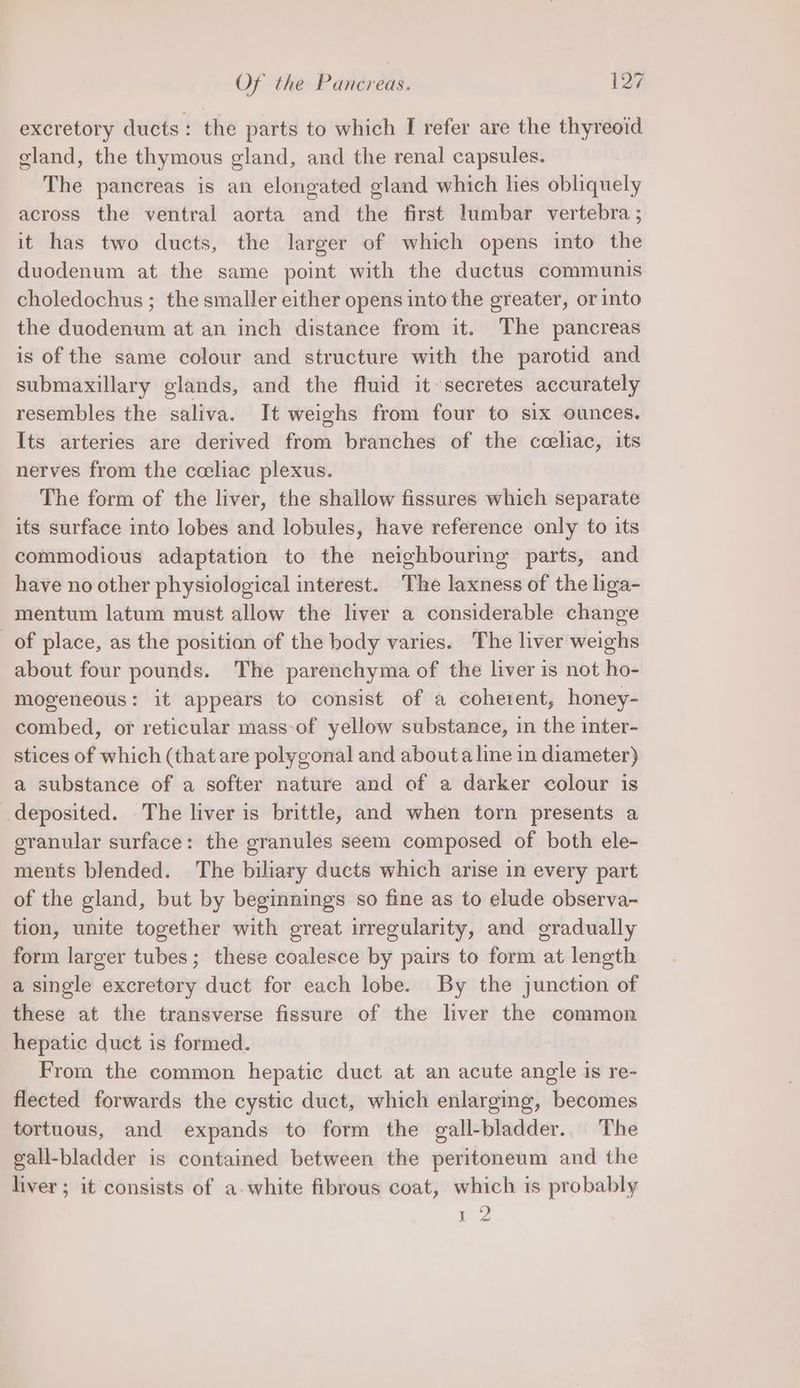 Of the Pancreas. beer. excretory ducts : the parts to which I refer are the thyreoid gland, the thymous gland, and the renal capsules. The pancreas is an elongated gland which hes obliquely across the ventral aorta and the first lumbar vertebra ; it has two ducts, the larger of which opens into the duodenum at the same point with the ductus communis choledochus ; the smaller either opens into the greater, or into the duodenum at an inch distance from it. The pancreas is of the same colour and structure with the parotid and submaxillary glands, and the fluid it secretes accurately resembles the saliva. It weighs from four to six ounces. Its arteries are derived from branches of the cceliac, its nerves from the cceliac plexus. The form of the liver, the shallow fissures which separate its surface into lobes and lobules, have reference only to its commodious adaptation to the neighbouring parts, and have no other physiological interest. The laxness of the liga- mentum latum must allow the liver a considerable change of place, as the position of the body varies. The liver weighs about four pounds. The parenchyma of the liver is not ho- mogeneous: it appears to consist of a coherent, honey- combed, or reticular mass of yellow substance, in the inter- stices of which (that are polygonal and about a line in diameter) a substance of a softer nature and of a darker colour is deposited. The liver is brittle, and when torn presents a granular surface: the granules seem composed of both ele- ments blended. The biliary ducts which arise in every part of the gland, but by beginnings so fine as to elude observa- tion, unite together with great irregularity, and gradually form larger tubes; these coalesce by pairs to form at length a single excretory duct for each lobe. By the junction of these at the transverse fissure of the liver the common hepatic duct is formed. From the common hepatic duct at an acute angle is re- flected forwards the cystic duct, which enlarging, becomes tortuous, and expands to form the gall-bladder.. The eall-bladder is contained between the peritoneum and the liver; it consists of a-white fibrous coat, which is probably m2