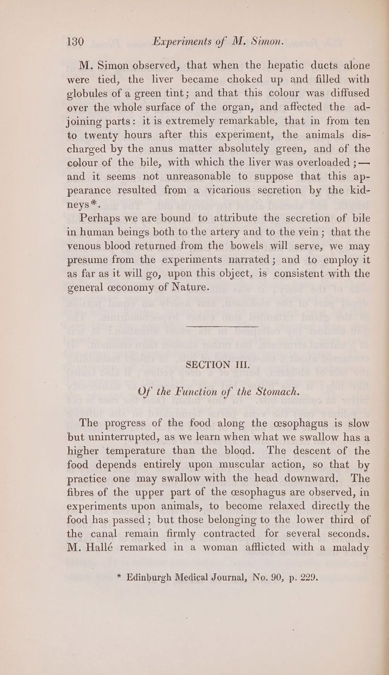 M. Simon observed, that when the hepatic ducts alone were tied, the liver became choked up and filled with globules of a green tint; and that this colour was diffused over the whole surface of the organ, and affected the ad- joining parts: it is extremely remarkable, that in from ten to twenty hours after this experiment, the animals dis- charged by the anus matter absolutely green, and of the colour of the bile, with which the liver was overloaded ;— and it seems not unreasonable to suppose that this ap- pearance resulted from a vicarious secretion by the kid- neys*. Perhaps we are bound to attribute the secretion of bile in human beings both to the artery and to the vein; that the venous blood returned from the bowels will serve, we may presume from the experiments narrated; and to employ it as far as it will go, upen this object, is consistent with the general ceconomy of Nature. SECTION III. Of the Function of the Stomach. The progress of the food along the cesophagus is slow but uninterrupted, as we learn when what we swallow has a higher temperature than the bload. The descent of the food depends entirely upon muscular action, so that by practice one may swallow with the head downward. The fibres of the upper part of the cesophagus are observed, in experiments upon animals, to become relaxed directly the food has passed; but those belonging to the lower third of the canal remain firmly contracted for several seconds. M. Hallé remarked in a woman afflicted with a malady * Edinburgh Medical Journal, No. 90, p. 229. es