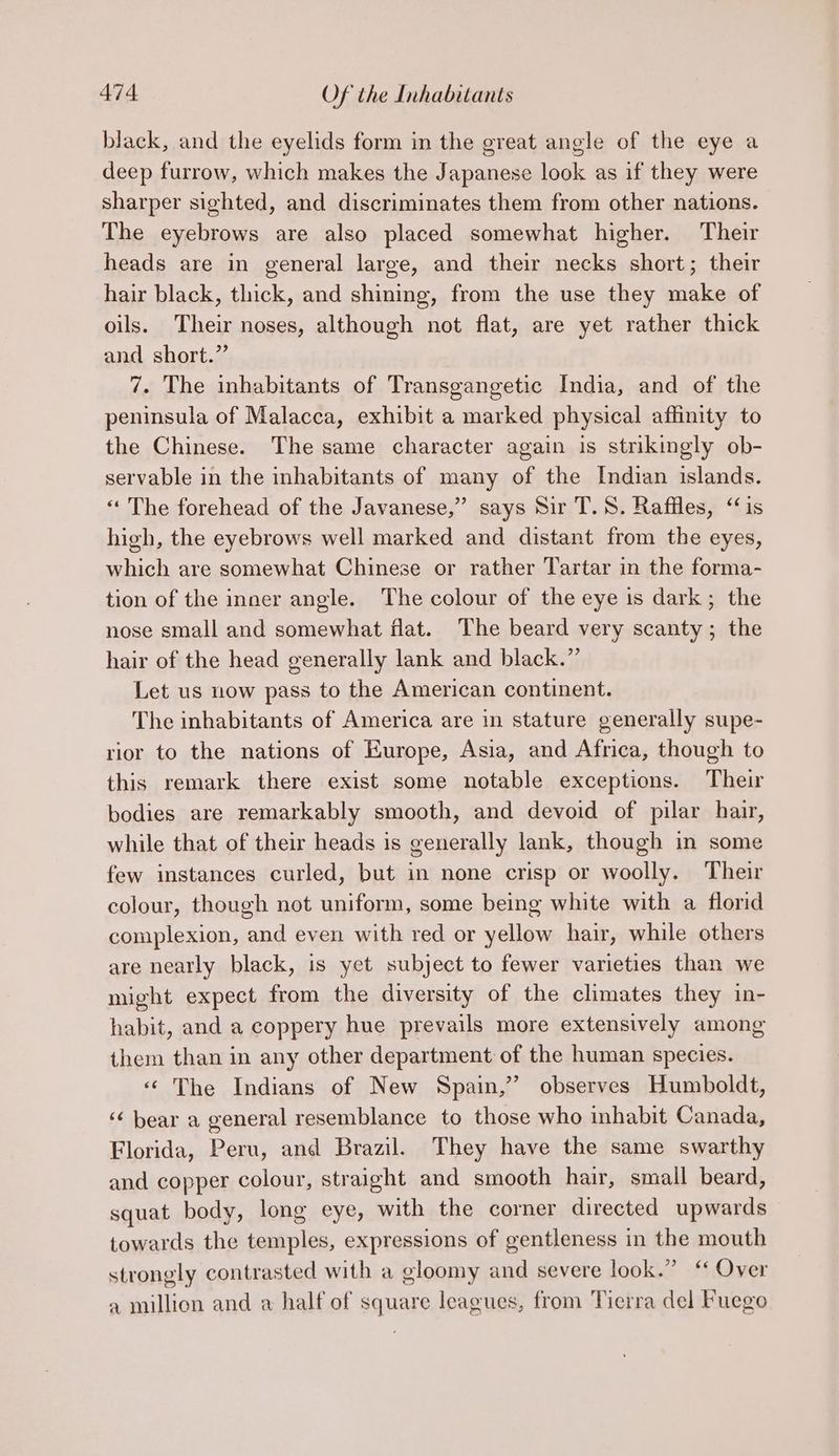 black, and the eyelids form in the ereat angle of the eye a deep furrow, which makes the Japanese look as if they were sharper sighted, and discriminates them from other nations. The eyebrows are also placed somewhat higher. Their heads are in general large, and their necks short; their hair black, thick, and shining, from the use they make of oils. Their noses, although not flat, are yet rather thick and short.” 7. The inhabitants of Transgangetic India, and of the peninsula of Malacca, exhibit a marked physical affinity to the Chinese. The same character again is strikingly ob- servable in the inhabitants of many of the Indian islands. « The forehead of the Javanese,” says Sir T.S. Raffles, “is high, the eyebrows well marked and distant from the eyes, which are somewhat Chinese or rather Tartar in the forma- tion of the inner angle. The colour of the eye is dark; the nose small and somewhat flat. The beard very scanty; the hair of the head generally lank and black.” Let us now pass to the American continent. The inhabitants of America are in stature generally supe- rior to the nations of Europe, Asia, and Africa, though to this remark there exist some notable exceptions. Their bodies are remarkably smooth, and devoid of pilar hair, while that of their heads is generally lank, though in some few instances curled, but in none crisp or woolly. Their colour, though not uniform, some being white with a florid complexion, and even with red or yellow hair, while others are nearly black, is yet subject to fewer varieties than we might expect from the diversity of the climates they in- habit, and a coppery hue prevails more extensively among them than in any other department of the human species. « The Indians of New Spain,” observes Humboldt, ‘¢ bear a general resemblance to those who inhabit Canada, Florida, Peru, and Brazil. They have the same swarthy and copper colour, straight and smooth hair, smail beard, squat body, long eye, with the corner directed upwards towards the temples, expressions of gentleness in the mouth strongly contrasted with a gloomy and severe look.” “ Over a million and a half of square leagues, from Tierra del Fuego
