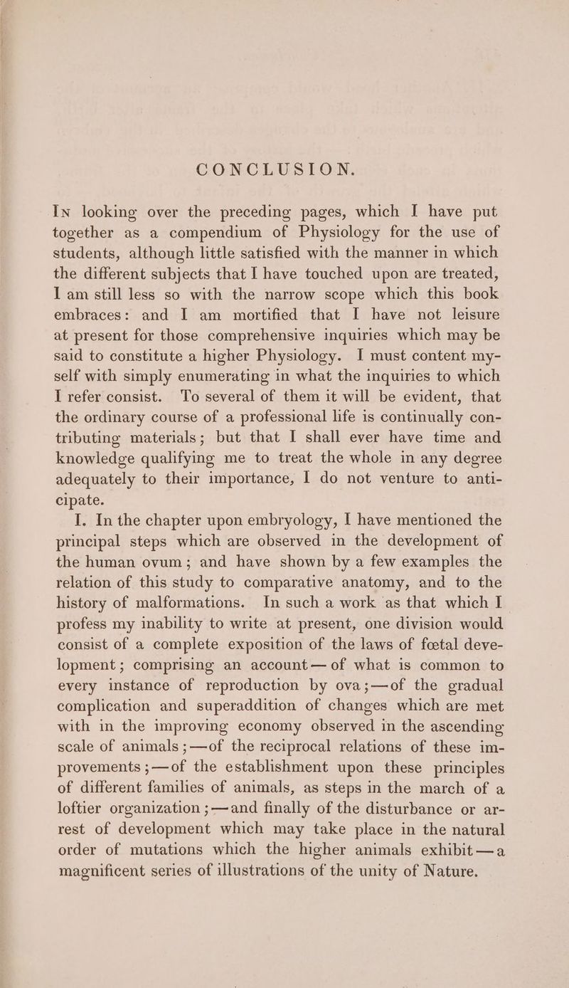 CONCLUSION. In looking over the preceding pages, which I have put together as a compendium of Physiology for the use of students, although little satisfied with the manner in which the different subjects that I have touched upon are treated, I am still less so with the narrow scope which this book embraces: and I am mortified that I have not leisure at present for those comprehensive inquiries which may be said to constitute a higher Physiology. I must content my- self with simply enumerating in what the inquiries to which I refer consist. To several of them it will be evident, that the ordinary course of a professional life is continually con- tributing materials; but that I shall ever have time and knowledge qualifying me to treat the whole in any degree adequately to their importance, I do not venture to anti- cipate. I. In the chapter upon embryology, I have mentioned the principal steps which are observed in the development of the human ovum; and have shown by a few examples the relation of this study to comparative anatomy, and to the history of malformations. In such a work as that which I profess my inability to write at present, one division would consist of a complete exposition of the laws of foetal deve- lopment ; comprising an account — of what is common to every instance of reproduction by ova;—of the gradual complication and superaddition of changes which are met with in the improving economy observed in the ascending scale of animals ;—of the reciprocal relations of these im- provements ;—of the establishment upon these principles of different families of animals, as steps in the march of a loftier organization ;—and finally of the disturbance or ar- rest of development which may take place in the natural order of mutations which the higher animals exhibit—a magnificent series of illustrations of the unity of Nature.