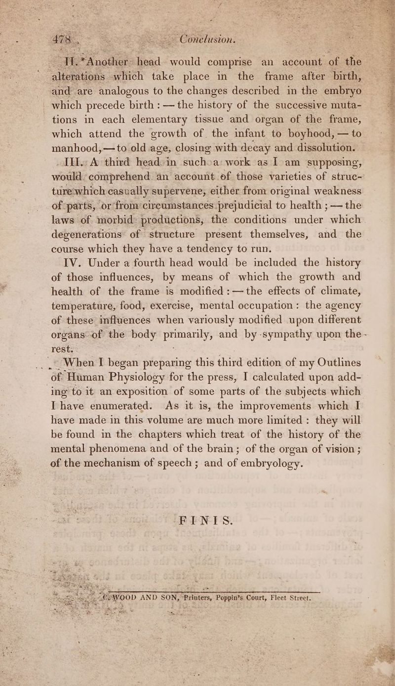 | “ a tle ad. would comprise an account: Be the onde: which take place in the frame after birth, and are analogous to the changes described in the embryo _ which precede birth : — the history of the successive muta- tions in each elementary tissue and organ of the frame, which attend the growth of. the ints to boyhood, — to manhood,—to old age, closing with decay and dissolution. ILL. A third head: in Schc a: work as I am supposing, would comprehend an account of those varieties of struc- ture-which casually supervene, either from original weakness of parts, or from circumstances prejudicial to health ; — the laws of morbid: productions, the conditions under which degenerations of structure present themselves, and the course which they have a tendency to run. IV. Under a fourth head would be included the history of those influences, by means of which the growth and health of the frame is modified :—the effects of climate, temperature, food, exercise, mental occupation: the agency of these influences when variously modified upon different organs of the body anise and by -sympathy upon the - rest. : __* When I began preparing this third edition of my Outlines of Human Physiology for the press, I calculated upon add- ‘ing to it an exposition of some parts of the subjects which I have enumerated. As it is, the improvements which I have made in this volume are much more limited : they will be found in the chapters which treat of the history of the mental phenomena and of the brain; of the organ of vision ; of the mechanism of speech ; and of embryology. FINIS. PE VOOD AND SON, “Printers, Poppin’s Court, Fleet Street. mee cS De we fe Se: See ri oe ‘. cove