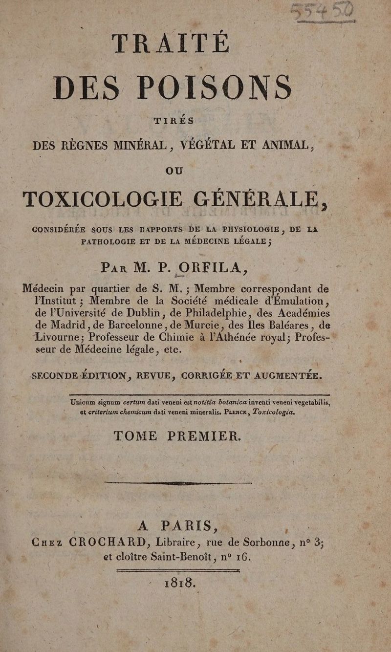 PRAITÉ. DES POISONS TIRÉS DES RÈGNES MINÉRAL, VÉGÉTAL ET ANIMAL, OU TOXICOLOGIE GÉNÉRALE, CONSIDÉRÉE SOUS LES RAPPORTS DE LA PHYSIOLOGIE, DE LA PATHOLOGIE ET DE LA MÉDECINE LÉGALE ; Par M. P. ORFILA, Médecin par quartier de S. M. ; Membre correspondant de l’Institut ; Membre de la Société médicale d’'Émulation, de l’Université de Dublin, de Philadelphie, des Académies de Madrid , de Barcelonne , de Murcie, des Iles Baléares , de Livourne; Professeur de Chimie à l’Athénée royal; Profes- seur de Médecine légale, etc. à [! SFECONDE-ÉDITION , REVUE, CORRIGÉE ET AUGMENTÉE. Unicum signum certum dati veneni est notitia botanica inventi veneni vegetabilis, et criterium chemicum dati veneni mineralis. PLENCr, Toxicologia. TOME PREMIER. | A PARIS, … Cuez CROCHARD, Libraire, rue de Sorbonne, n° 3; et cloître Saint-Benoît, n° 16. 1818.