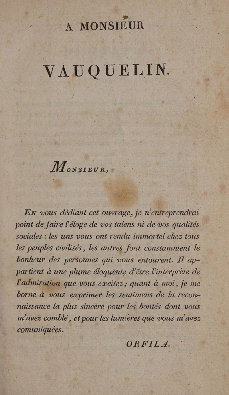 LU A MONSIEUR VAUQUELIN,. Plon F EN vous dédiant cet ouvrage, je n’entreprendrai point de faire l'éloge de vos talens ni de vos qualités sociales : les uns vous ont rendu immortel chez tous les peuples civilisés, les autres font constamment le bonheur des personnes qui vous entourent. Il ap- partient à une plume éloquente d’être l'interprète de l'admiration que vous excitez ; quant à moi, je me borne à vous exprimer les sentimens de la recon- naissance la plus sincère pour les bontés dont vous m'avez comblé, et pour les lumières que vous m'avez comuniquées. ORFIL 4.