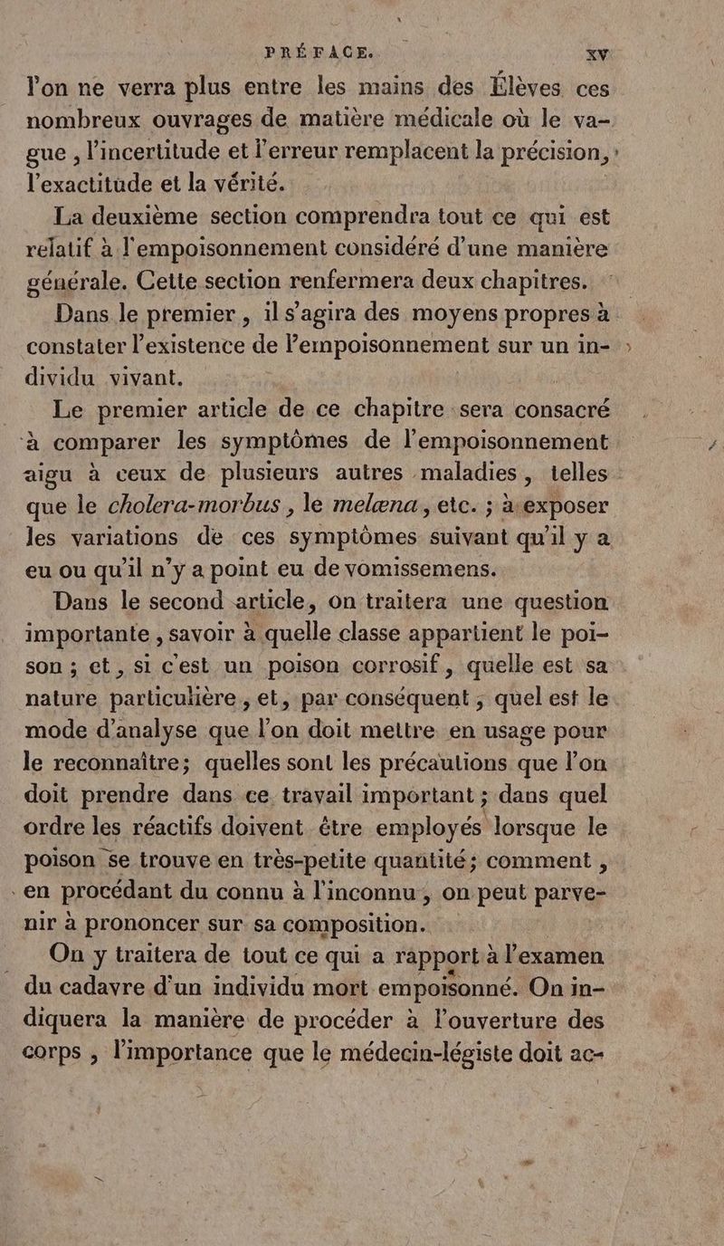 l'on ne verra plus entre les mains des lèves ces nombreux ouvrages de matière médicale où le va- gue , l'incertitude et l'erreur remplacent la précision, l'exactitude et la vérité. La deuxième section comprendra tout ce qui est relatif à l'empoisonnement considéré d’une manière générale. Cette section renfermera deux chapitres. Dans le premier , ils’agira des moyens propres à constater l'existence de lerhpprsQnREMEn sur un in- : dividu vivant. __ Le premier article de ce chapitre sera consacré ‘à comparer les symptômes de l’empoisonnement aigu à ceux de plusieurs autres maladies, telles : que le cholera-morbus , le melæna., etc. ; ätexposer les variations de ces symptômes suivant qu'il y a eu ou qu’il n’y a point eu de vomissemens. Dans le second article, on traitera une question importante , savoir à quelle classe appartient le poi- son ; et, si c'est un poison corrosif, quelle est sa nature particuhière , et, par conséquent ; quel est le mode d'analyse que l’on doit mettre en usage pour le reconnaître; quelles sont les précautions que l’on doit prendre dans ce. travail important ; dans quel ordre les réactifs doivent étre employés lorsque le poison se trouve en trés-pelite quantité; comment , en procédant du connu à l'inconnu , on peut Er nir à prononcer sur sa composition. On y traitera de tout ce qui a rapport à l'examen . du cadavre d’un individu mort empoisonné. On in- diquera la manière de procéder à louverture des corps , l'importance que le médecin-légiste doit ac-
