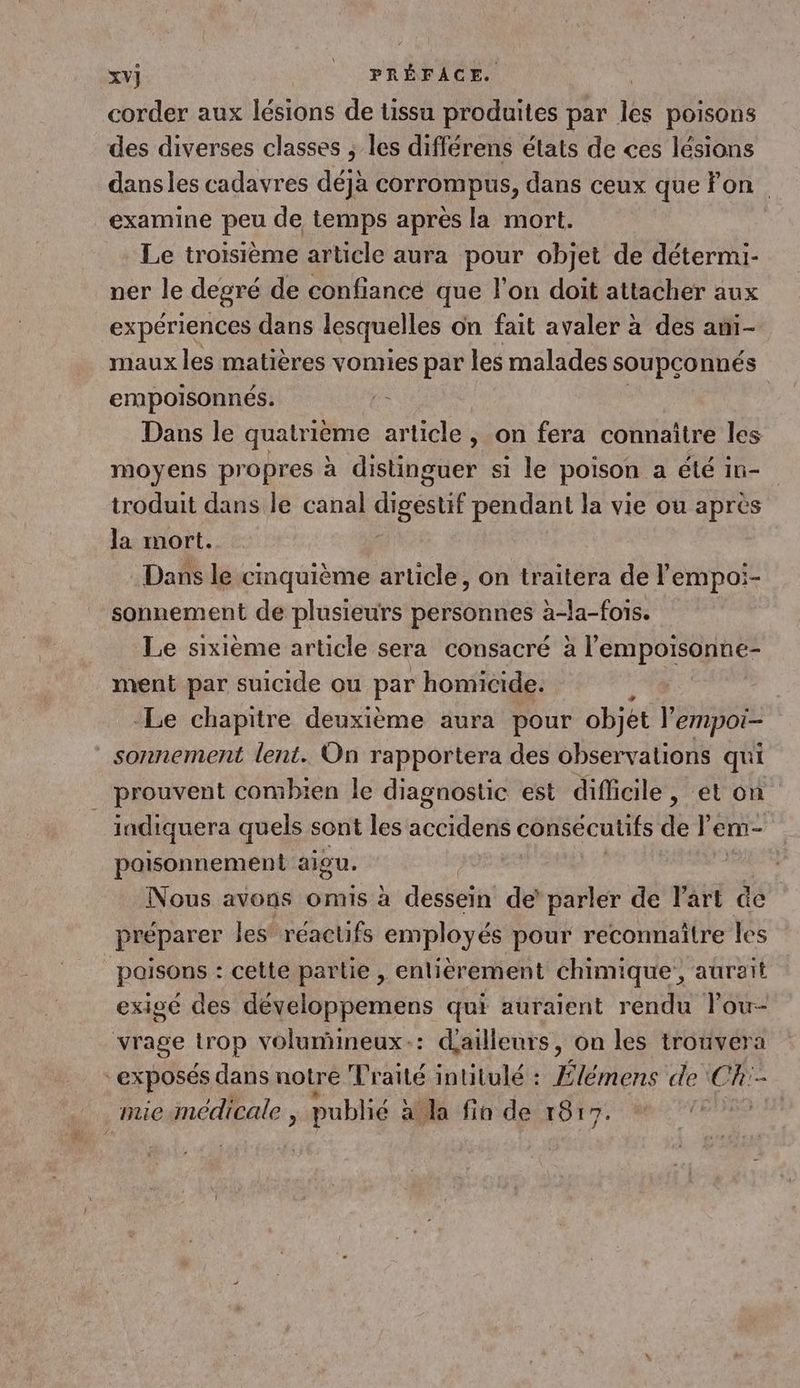 corder aux lésions de tissu produites par jÈ poisons des diverses classes ; les différens états de ces lésions dansles cadavres déjà corrompus, dans ceux que on examine peu de temps après la mort. Le troisième article aura pour objet de détermi- ner le degré de confiancé que l’on doit attacher aux expériences dans lesquelles on fait avaler à des ami- maux les matières vomies par les malades soupconnés empoisonnés. Dans le quatrième article , on fera connaître les moyens propres à distinguer si le poison a été 1n- iroduit dans le canal digestif pendant la vie ou apres la mort. Dans le cinquième article, on traitera de l'empoi- sonnement de plusieurs personnes à-la-fois. Le sixième article sera consacré à l’empoisonne- ment par suicide ou par homicide. | -Le chapitre deuxième aura pour objet l'empoi- sonnement lent. On rapportera des observations qui prouvent combien le diagnostic est difficile, et on _ indiquera quels sont les accidens consécutifs de lem- paisonnement aigu. Nous avons omis à dessein de’ parler de lart @e préparer les réactifs employés pour reconnaitre les _paisons : cette partie , enlièrement chimique, aurait exigé des développemens qui auraient rendu lou- vrage Lrop volumineux: dailleurs, on les trouvera “exposés dans notre Traité intitulé : Élémens de CR:- mie médicale ; publié à la fin de 1017.
