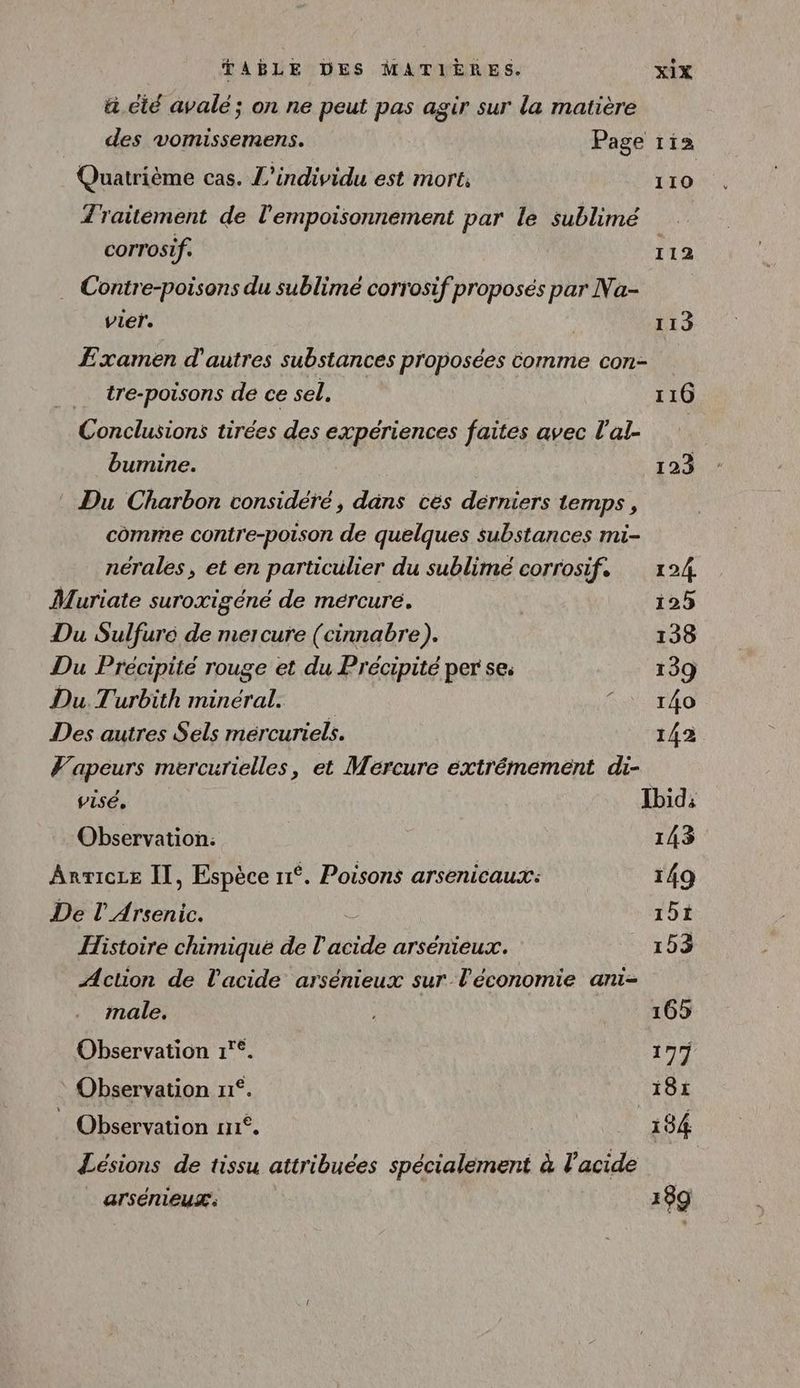 ä cité avalé; on ne peut pas agir sur la matière des vomissemens. Page ri Quatrième cas. L’individu est mort, 110 Z raitément de l'empoisonnement par le sublimé corrosif. 112 Contre-poisons du sublimé corrosif proposés par Na- vier. 113 Examen d'autres substances proposées comme con- tre-poisons de ce sel. 116 Conclusions tirées des expériences faites avec l'al- bumine. 123 Du Charbon considéré, dans ces dérniers temps, comme contre-poison de quelques substances mi- nérales, et en particulier du sublimé corrosif. 124 Muriate suroxigéné de mércuré. | 125 Du Sulfuré de mercure (cinnabre). 138 Du Précipité rouge et du Précipité per se. 139 Du Turbith minéral. KA 4O Des autres Sels mercuriels. 143 Vapeurs mercurielles, et Mercure extrémemeént di- visé, Ibid: Observation: 143 Anricce Il, Espèce 11°. Poisons arsenicaux: 149 De l'Arsenic. 15t Histoire chimique de l'acide arsénieux. 153 Action de l'acide arsénieux sur l'économie ani- male. NE 165 Observation 1'°. 177 * Observation rr°. 181 : Observation n°. 184 Lésions de tissu attribuées spécialement à l'acide arsémeux': 189