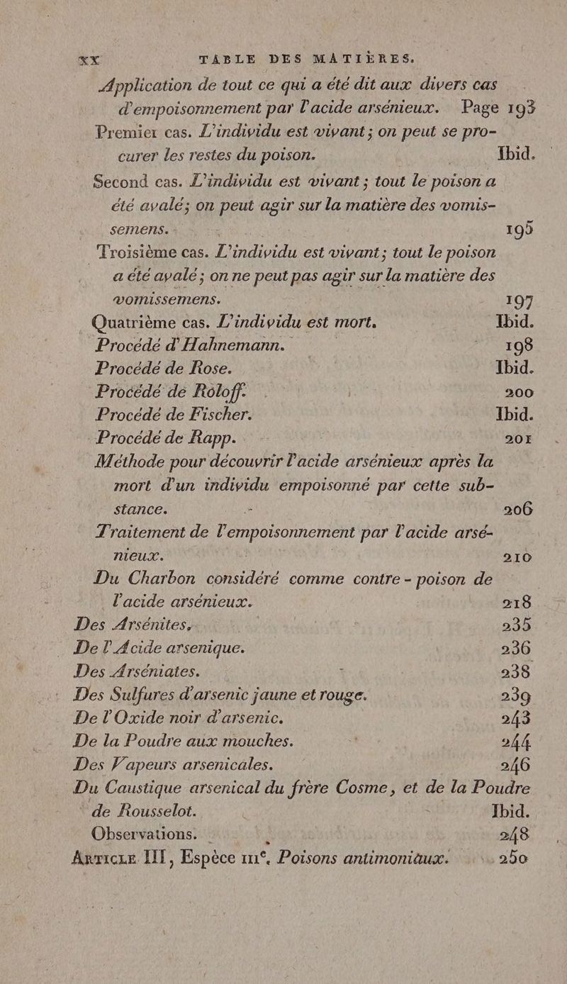 Application de tout ce qui a été dit aux divers cas d'empoisonnement par l'acide arsénieux. Page 193 Premier cas. L’individu est vivant ; on peut se pro- curer les restes du poison. | | Ibid. Second cas. L’individu est vivant ; tout le poison a été avalé; on peut agir sur la matière des vomis- seinens. 199 Troisième cas. L’individu est vivant; tout le poison a été avalé; on ne peut pas agir sur la matière des VOMISSEMEns. 197 Quatrième cas. L” DL) est mort, Ibid. Procédé d'Hahnemann. NEO Procédé de Rose. | Ibid. Procédé dé Roloff. | 200 Procédé de Fischer. Ibid. Procédé de Rapp. 207 Méthode pour découvrir l'acide arsenieux après la mort d'un individu empoisonné par cette sub- stance. - 206 Traitement de Da PM Re par l'acide arsé- nieux. | 210 Du Charbon considéré comme contre - poison de l'acide arsénieux. 218 Des Arsénites, | 235 De Acide arsenique. 236 Des Arséniates. + 238 Des Sulfures d’arsenic jaune et rouge. 239 De l'Oxide noir d'arsenic. 243 De la Poudre aux mouches. E 244 Des Vapeurs arsenicales. 246 Du Caustique arsenical du frère Cosme, et de la Poudre ‘ de Rousselot. LE Jbid. Observations. k 248 Arricze IT, Espèce n°. Poisons antimomiäux. 250