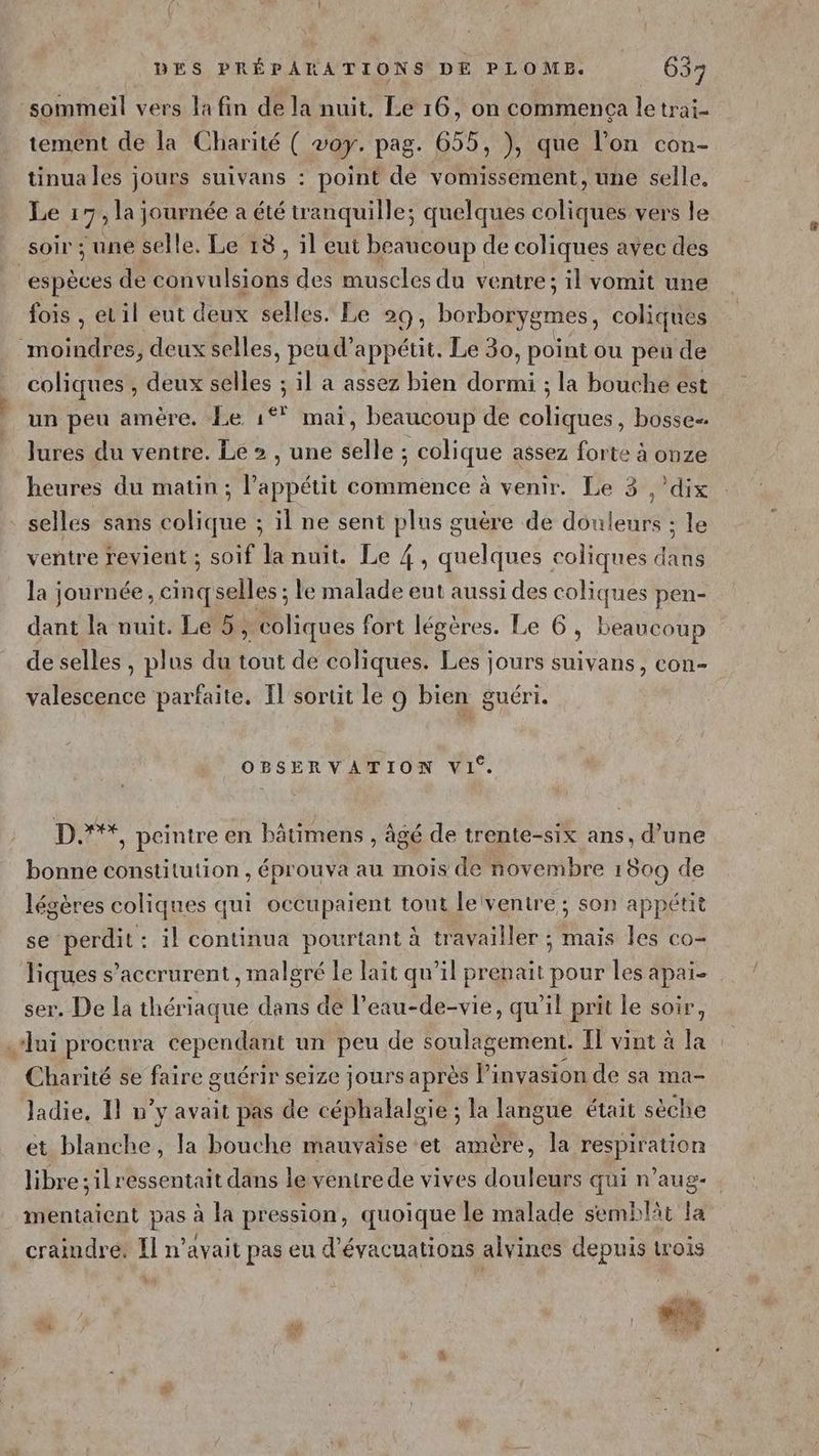 sommeil vers la fin de la nuit. Le 16, on commenca le trai- tement de la Charité ( voy. pag. 655, ), que l’on con- tinua les jours suivans : point de vomissement, une selle. Le : 7 la journée a été tranquille; quelques coliques vers le soir ; une selle. Le 13, il eut beaucoup de coliques avec des espèces de convulsions des muscles du ventre: il vomit une fois , etil eut deux selles. Le 20 ; borborygrnes, coliques moindres, deux selles, peu d’appétit. Le 30, point ou peu de coliques , deux selles ; il a assez bien dormi ; la bouche est un peu amère, Le 1*° mai, beaucoup de coliques, bosse lures du ventre. Le > , une selle ; colique assez forte à onze heures du matin ; l’appétit commence à venir. Le 3 ,’dix selles sans colique ; il ne sent plus guère de douleurs ; le ventre revient ; soif la nuit. Le 4 quelques coliques arte la journée, cinqselles ; le ns eut aussi des coliques pen- dant la nuit. Le 5, coliques fort légères. Le 6, beaucoup de selles, plus du tout de coliques. Les jours suivans, con- valescence parfaite. Il’ sortit le 9 bien guéri. OBSERVATION VI‘. D.**, peintre en bâtimens , âgé de trente-six ans, d’une bonne constitution , éprouva au mois de novembre 1809 de légères coliques qui occupaient tout leiventre ; son appétit se perdit: il continua pourtant à travailler ; mais les co- Tiques s’accrurent , malgré le lait qu’il prenait pour les apai- ser. De la thériaque dans de l’eau- Me qu'il prit le soir, lui procura cependant un peu de soulagement. Il vint à la Charité se faire guérir seize jours après Pinvasion de sa mac Jadie, 11 n’y avait pas de céphalalgie ; la langue était sèche et blanche, la bouche mauvaise et amère, la respiration libre ;ilressentait dans le ventre de vives douleurs qui n'aug- mentaient pas à la pression, quoique le malade semblät la craindre: Il n’avait pas eu d’évacuations alvines depuis trois
