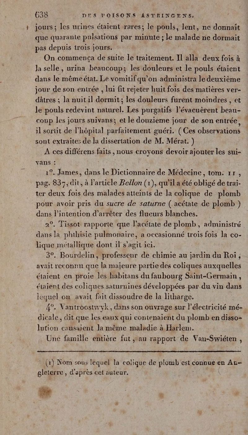 jours ; les urines étaient rares; le pouls, lent, ne donnait que quarante puisations par minute ; le malade ne dormait pas depuis trois jours. RE | On commença de suite le traitement. Il alla dent fois à Ja selle, urina beaucoup; les douleurs et le pouls étaient dans le mêmeétat. Le vomitif qu’on administra le deuxième jour de son entrée , lui fit rejeter huit fois des matières ver- dâtres ; la nuitil dormit; les douleurs furent moindres, et le pouls redevint naturel. Les purgatifs l’évacuèrent beau- coup les jours suivans; et le douzieme jour de son entrée, il sortit de l'hôpital parfaitement guéri. (Ces observations sont extraites de la dissertation de M. Mérat. ) À ces différens faits, nous croyons devoir ajouter les sui- vans : 9. James, dans le Dictionnaire de Médecine, tom: 17, pag. 837, dit, à l’article Bellon (1), qu'il a été obligé de trai- ter deux fois des malades atteints de la colique de plomb pour avoir pris du sucre de saturne ( acétate de plomb } dans l'intention d’arrêter des flueurs blanches. 2°. Tissot rapporte que l’acétate de plomb, administré dans la phthisie pulmonaire, a occasionné trois fois la co- lique métallique dont if s’agit ici. 3°. Bourdelin, professeur de chimie au jardin du Roi, avait reconnu que la majeure partie des coliques auxquelles étaient en proie les habitans du faubourg Saint-Germain, étaient des coliques saturnines développées par du vin dans lequel ou avait fait dissoudre de la litharge. 4°. Vantroostwyk, dans son ouvrage sur lélectricité mé- dicale, dit que les eaux qui contenaïent du plomb en disso- lution causaient la même maladie à Harlem. Une famille entière fut au rapport de Vau-Swiéten , (1) Nom sous lequel la colique de plomb est connue en An gleter rc, d'apres cet auteur. |