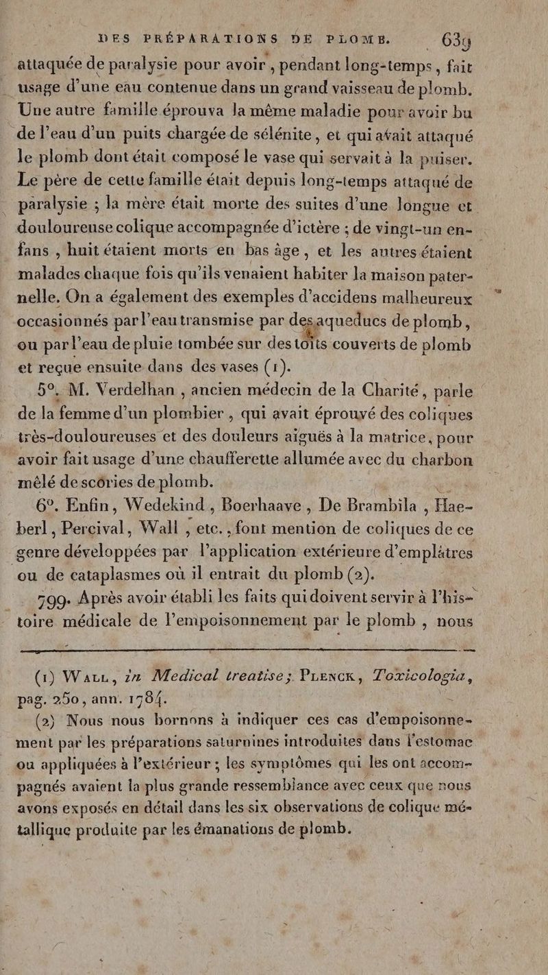 attaquée de paralysie pour avoir , pendant long-temps, fait usage d’une eau contenue dans un grand vaisseau de plomb. Une autre famille éprouva la même maladie pour avoir bu de l’eau d'un puits chargée de sélénite , et qui afait attaqué le plomb dont était composé le vase qui servait à la puiser. Le père de cette famille était depuis long-temps attaqué de paralysie ; la mère était morte des suites d’une longue et douloureuse colique accompagnée d’ictère ; de vingt-un en- fans , huit étaient morts en bas âge, et les antres étaient malades chaque fois qu’ils venaient habiter la maison pater- nelle, On a également des exemples d’accidens malheureux occasionnés par l’eau transmise par depaqueducs de plomb, ou par l’eau de pluie tombée sur destoïts couverts de plomb et reçue ensuite dans des vases (1). 5°. M. Verdelhan , ancien médecin de la Charité, parle de la femme d’un plombier , qui avait éprouvé des coliques très-douloureuses et des douleurs aïguës à la matrice, pour avoir fait usage d’une chaufferetie allumée avec du charbon mêlé de scôries de plomb. au 6°. Enfin, Wedekind , Boerhaave , De Brambila , Hae- berl , Percival, Wall , etc. , font mention de coliques de ce genre développées par l'application extérieure d’emplätres ou de cataplasmes où il entrait du plomb (2). 599. Après avoir établi les faits qui doivent servir à l'his= toire médicale de l’empoisonnement par le plomb , nous è RER OR du De SE Un nu (1) Ware, zn Medical treatise; Prencx, Toxicologia, pag. 250, ann. 1704. pe (2) Nous nous bornons à indiquer ces cas d'empoisonne- ment par les préparations saturnines introduites dans l'estomac ou appliquées à l’extérieur ; les symptômes qui les ont accom- pagnés avaient la plus grande ressembiance avec ceux que nous avons exposés en détail dans les six observations de colique mé- tallique produite par les émanations de plomb.