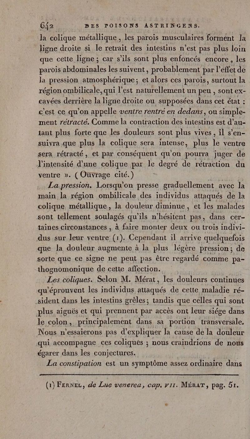 la colique métallique, les paroïs musculaires forment la _ ligne droite si le retrait des intestins n’est pas plus loin que cette ligne ; car s’ils sont plus enfoncés encore, les parois abdominales les suivent, probablement par l’effet de la pression atmosphérique ; et alors ces parois, surtout la région ombilicale, qui l’est naturellement un peu , sont ex- cavées derrière la ligne droite ou supposées dans cet état : c’est ce qu’on appelle ventre rentré en dedans, ou simple- ment rétracté, Comme la contraction des intestins est d’au- tant plus forte que les douleurs sont plus vives, il s’en- suivra que plus la colique sera inlenes plus le ventre sera rétracté, et par conséquent qu'on pourra juger de l'intensité d’une colique par le degré de rétraction du ventre ». (Ouvrage cité.) . La pression, Lorsqu'on presse graduellement avec la main la région ombilicale des individus attaqués de la colique, métallique, la douleur diminue , et les malades sont tellement PpRAEGe qu'ils n'hésitent pas, dans cer- taines circonstances , à faire monter deux ou trois indivi- dus sur leur ventre (1). Cependant il arrive quelquefois que la douleur augmente à la plus légère pression; de sorte que ce signe ne peut pas être regardé comme pa- thognomonique de cette affection. Les coliques. Selon M. Mérat, les douleurs continues qu'éprouvent les individus attaqués de cette maladie ré- sident dans les intestins grêles; tandis que celles qui sont plus aiguës et qui prennent par accès ont leur siége dans le colons principalement dans sa portion transversale. Nous n’essaierons pas d'expliquer la cause de la douleur qui accompagne ces coliqués ; nous craindrions de nous égarer dans les conjectures. La constipation est un symptôme assez ordinaire dans (1) FerNez, de Lue venerea, cap. v1r. MÉRAT, pag. Br.