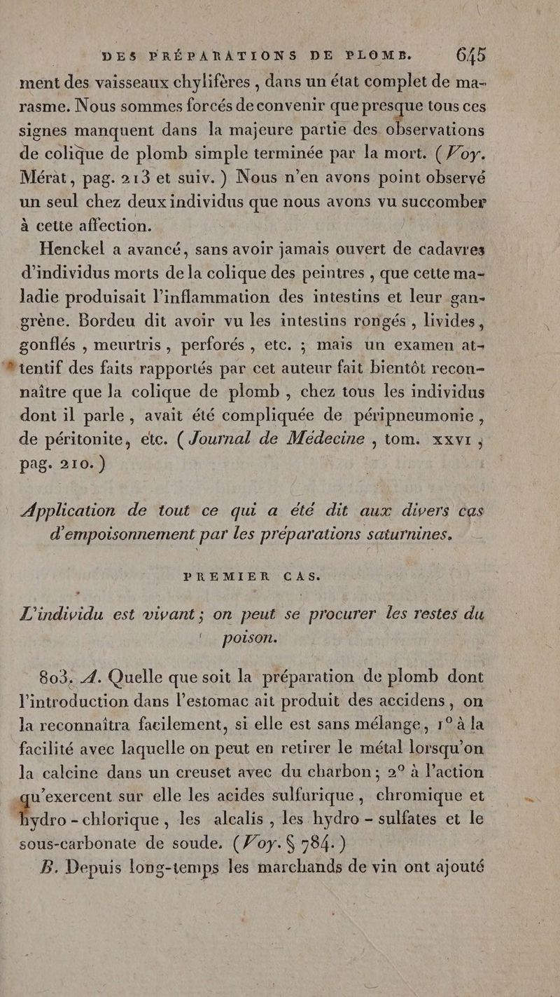 ment des vaisseaux chylifères , dans un état complet de ma- rasme. Nous sommes forcés de convenir que presque tous ces signes manquent dans la majeure partie des observations de colique de plomb simple terminée par la mort. ( Foy. Mérat, pag. 213 et suiv.) Nous n’en avons point observé un seul chez deux individus que nous avons vu succomber à cette affection. av Henckel a avancé, sans avoir jamais ouvert de cadavres d'individus morts de la colique des peintres , que cette ma- ladie produisait l’inflammation des intestins et leur gan- grène. Bordeu dit avoir vu les intestins rongés , livides, gonflés , meurtris, perforés , etc. ; mais un examen at- #ientif des faits rapportés par cet auteur fait bientôt recon- naître que la colique de plomb , chez tous les individus dont il parle, avait été compliquée de péripneumonie, de péritonite, etc. (Journal de Medecine , tom. xxvr, pag. 210.) Application de tout ce qui a été dit aux divers cas d'empoisonnement par les préparations saturnines. PREMIER CAS. L'individu est vivant ; on peut se procurer les restes du | poison. 803. 4. Quelle que soit la préparation de plomb dont l'introduction dans l’estomac ait produit des accidens, on la reconnaîtra facilement, si elle est sans mélange, 1° à la facilité avec laquelle on peut en retirer le métal lorsqu'on la calcine dans un creuset avec du charbon; 2° à l’action qu’exercent sur elle les acides sulfurique, chromique et Ado - chlorique , les alcalis , les hydro - sulfates et le sous-carbonate de soude. (Foy. 584.) B. Depuis long-temps les marchands de vin ont ajouté