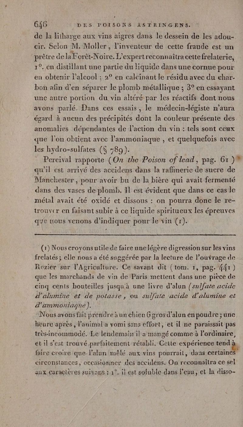 de la litharge aux vins aïgres dans le dessein de les adou- cir. Selon M. Moller , l'inventeur de cette fraude est un qi de la Forèt-Noire. L' expertreconnaîtra cette frelaterie, 1°.,en distillant une partie du liquide dans une cornue pour en obtenir l'alcool ; 2° en caleïnant le résidu avec du char- bon afin d’en séparer le plomb métallique ; 3° en essayant unc autre portion du vin altéré par les réactifs dont nous avons parlé. Dans ces essais, le médecin-légiste n'aura égard à aucun des précipités dont la couleur présente des anomalies dépendantes de l’action du vin : tels sont ceux que l’on obtient avec lPammoniaque , et quelquefois avec les hydro-sulfates (K 589). ; = Percival rapporte (On the Poison of lead, pag. Gr )” qu'il est arrivé des accidens dans la raffinerie de sucre de Manchester , pour avoir bu de la bière qui avait fermenté dans des vases de plomb. 11 est évident que dans ce cas le métal avait été oxidé et dissous : on pourra donc le re- touver en faisant subir à ce liquide spiritueux les épreuves qe tous venons d'indiquer pour le vin (r). ‘ (1) Nous croyonsutilede faire une légere digression sur les vins frelatés ; elle nous a été saggérée par la lecture de louvrage de Rozier sur l'Agriculture. Ce savant dit (tom. 1, pag. 441) que les morchands de vin de Paris metlent dans une piece de cinq cents bouteilles jusqu à une livre d’alun {sulfate acide d'alumine et de potasse , ou sulfate ‘acide d'alumine et d'ammontagque ). Nous avons fait prendre à un chieu 6 gros d’alun en poudre; une, heure après, lanimal a vomi sans effort, et il ne paraissait pas très-incommodé. Le lendemain il a mangé comme à l'ordinaire, ét 1l s'est trouvé-parfaitement rétabli. Cette expérience tend à. faire croire :que-l’alun mêlé aux vins pourrait, dans cerisin circonstances, occasionner des accidéns. On reconnaitra ce sel aux caraclères suivans :.1°. il est soluble dans l’eau, et la disso-