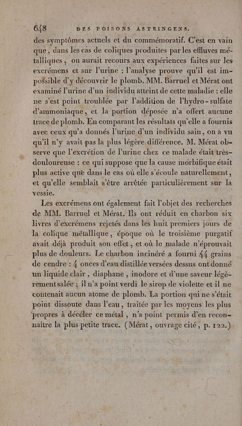 des symptômes actuels et du commémoratif. C’est en vain que , dans les cas de coliques produites par les effluves mé- talliques , on aurait recours aux expériences faites sur les excrémens et sur l'urine : l’analyse prouve qu'il est im- pofsible d’y découvrir le plomb. MM. Barruel et Mérat ont examiné l'urine d’un individu atteint de cette maladie : elle ne s’est point troublée par l’addition de l’hydro- sulfate d’ammoniaque, et la portion déposée n’a offert aucune trace de plomb. En comparant les résultats qu’elle a fournis avec ceux qu'a donnés l'urine d’un individu sain, on a vu qu'il n’y avait pas la plus légère différence. M. Mérat ob- serve que l’excrétion de l’urine chez ce malade étaittrés- douloureuse : ce qui suppose que la cause morbifique était plus active que dans le cas où elle s'écoule naturellement, et qu'elle semblait s'être arrêtée particulièrement sur la vessie. | Les excrémens ont également fait l’objet des recherches de MM. Barruel et Mérat, Ils ont réduit en charbon six livres d’excrémens rejetés dans les huit premiers jours de la colique métallique, époque où le troisième purgatif avait déjà produit son effet, et où le malade n’éprouvait plus de douleurs. Le charbon incinéré a fourni 44 grains de cendre : 4 onces d’eau distillée versées dessus ont donné un liquide clair , diaphane , inodore et d’une saveur légé- rement salée ; il n’a point verdi le sirop de violette et il ne contenait aucun atome de plomb. La portion qui ne s'était point dissoute dans l’eau, traitée par les moyens les plus ‘propres à décéler ce métal , n’a point permis d’en recon= naître la plus petite trace. (Mérat, ouvrage cité, p. 122.)