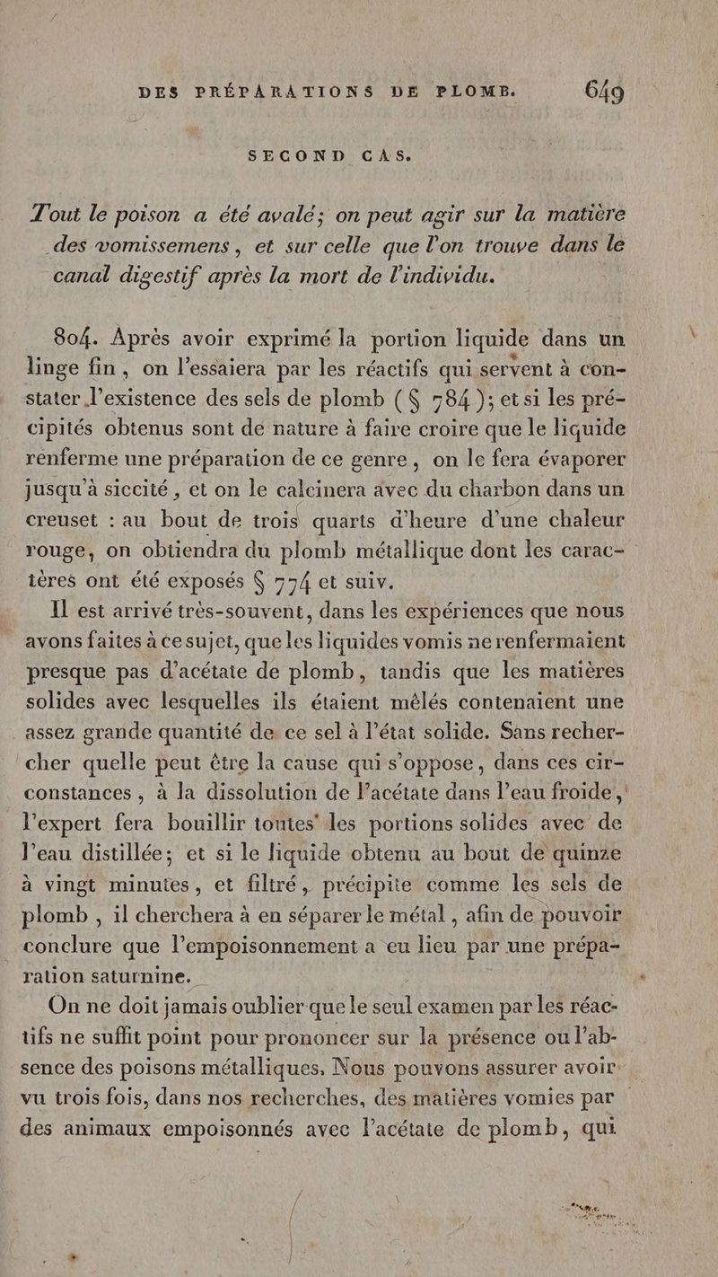 SECOND GAS. Tout le poison a été avalé; on peut agir sur la matière des vomissemens, et sur celle que l'on trouve dans le canal digestif après la mort de l'individu. 804. Après avoir exprimé la portion liquide dans un linge fin, on l’essaiera par les réactifs qui servent à con- stater l’existence des sels de plomb ( 784 ); etsi les pré- cipités obtenus sont de nature à faire croire que le liquide renferme une préparation de ce genre, on le fera évaporer jusqu’à siccité , et on le calcinera avec du charbon dans un creuset : au pou de trois quarts d'heure d’une chaleur rouge, on obtiendra du plomb métallique dont les carac- teres ont été exposés 774 et suiv. Il est arrivé très-souvent, dans les expériences que nous avons faites à Cesujet, que les liquides vomis nerenfermaient presque pas d’acétaie de plomb, tandis que les matières solides avec lesquelles ils étaient mêlés contenaient une assez grande quantité de ce sel à l’état solide. Sans recher- cher quelle peut être la cause qui s’oppose, dans ces cir- constances , à la dissolution de l’acétate dans l’eau froide, l'expert fera bouillir toutes’ les portions solides avec de l'eau distillée; et si le liquide obtenu au bout de quinze à vingt minutes, et filtré, précipiie comme les sels de plomb , il cherchera à en séparer le métal , afin de pouvoir. conclure que l’empoisonnement a eu lieu par une prépa- ration saturnine. On ne doit jamais oublier que le al examen par les réac- tifs ne suffit point pour prononcer sur la présence ou l’ab- sence des poisons métalliques, Nous pouvons assurer avoir vu trois fois, dans nos recherches, des matières vomies par des animaux empoisonnés avec l’acétaie de plomb, qu