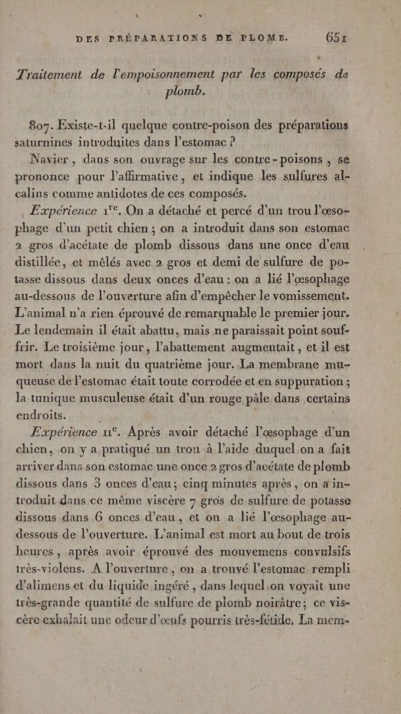 L Lo DES PRÉPARATIONS DE PLOMS. 65x. Traitement de l'empoisonnement par les composés de plomb. 807. Existe-t-il quelque contre-poison des préparations saturnines introduites dans l’estomac ? Navier, dans son ouvrage sur les contre-poisons , se prononce pour l’aflirmative, et indique les sulfures al- calins comme antidotes de ces composés. Expérience 1°. On a détaché et percé d’un trou l’œso- phage d’un petit chien ; on a introduit dans son estomac 2 gros d’acétate de plomb dissous dans une once d’eau distillée, et mêlés avec 2 gros et demi de sulfure de po- tasse dissous dans deux onces d’eau : on a lié l’œsophage au-dessous de l’ouverture afin d'empêcher le vomissement. L'animal n’a rien éprouvé de remarquable le premier jour. Le lendemain il était abattu, mais ne paraissait point souf- frir. Le troisième jour, l'abattement augmentait, et il est mort dans la nuit du quatrième jour. La membrane mu- queuse de l'estomac était toute corrodée et en suppuration ; la tunique musculeuse était d’un rouge pâle dans certains endroits. Expérience u°. Après avoir détaché l’œsophage d’un chien, on y a pratiqué un trou à l’aide duquel on a fait arriver dans son estomac une once 2 gros d’acétate de plomb dissous dans 3 onces d’eau; cinq minutes après, on a in- troduit dans ce même viscère 7 gros de sulfure de potasse dissous dans 6 onces d’eau, et on a lié l’œsophage au- dessous de l’ouverture. L'animal est mort au bout de trois heures , après avoir éprouvé des mouvemens convulsifs très-violens. À l’ouverture , on a trouvé l’estomac rempli d’alimens et du liquide ingéré , dans lequel.on voyait une irès-grande quantité de sulfure de plomb noirâtre; ce vis- cère exhalait une odeur d'œufs pourris irès-fétide, La mem-