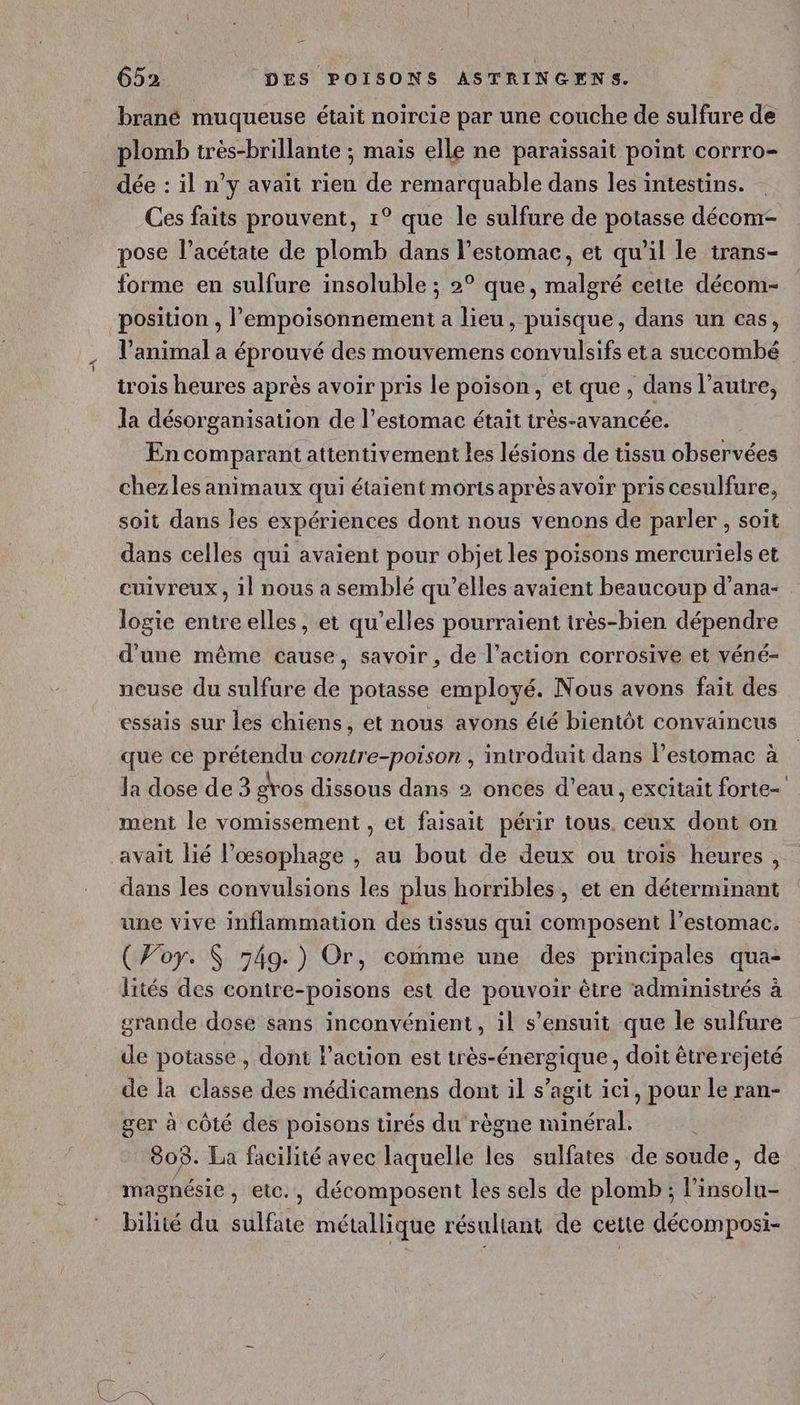 Et brané muqueuse était noircie par une couche de sulfure de plomb très-brillante ; mais elle ne paraissait point corrro- dée : il n’y avait rien de remarquable dans les intestins. Ces faits prouvent, 1° que le sulfure de potasse décom- pose l’acétate de plomb dans l'estomac, et qu’il le trans- forme en sulfure insoluble ; 2° que, malgré cette décom- position , l’empoisonnement a lieu, puisque, dans un cas, l’animal a éprouvé des mouvemens convulsifs eta succombé trois heures après avoir pris le poison, et que, dans l’autre, la désorganisation de l’estomac était très-avancée. En comparant attentivement les lésions de tissu observées chezles animaux qui étaient morts après avoir pris cesulfure, soit dans les expériences dont nous venons de parler , soit dans celles qui avaient pour objet les poisons mercuriels et cuivreux , 1] nous a semblé qu’elles avaient beaucoup d’ana- logie entre elles, et qu’elles pourraient très-bien dépendre d'une même cause, savoir , de l’action corrosive et véné- neuse du sulfure de potasse employé. Nous avons fait des essais sur les chiens, et nous avons été bientôt convaincus que ce prétendu contre-poison , introduit dans l'estomac à la dose de 3 gros dissous dans 2 onces d’eau, excitait forte ment le vomissement , et faisait périr tous. ceux dont on avait lié l’œsophage , au bout de deux ou trois heures, dans les convulsions les plus horribles, et en déterminant une vive inflammation des tissus qui composent l’estomac. (Woy. $ 549.) Or, comme une des principales qua- lités des contre-poisons est de PAR être administrés à grande dose sans inconvénient, il s'ensuit que le sulfure de potasse, dont l’action est très-énergique, doit être rejeté de la classe des médicamens dont il s’agit ici, pour le ran- ger à côté des poisons tirés du règne minéral. 808. La facilité avec laquelle les sulfates de soude, de magnésie, etc., décomposent les sels de plomb ; Linsolhe bilité du sulfate métallique résultant de cette décomposi-