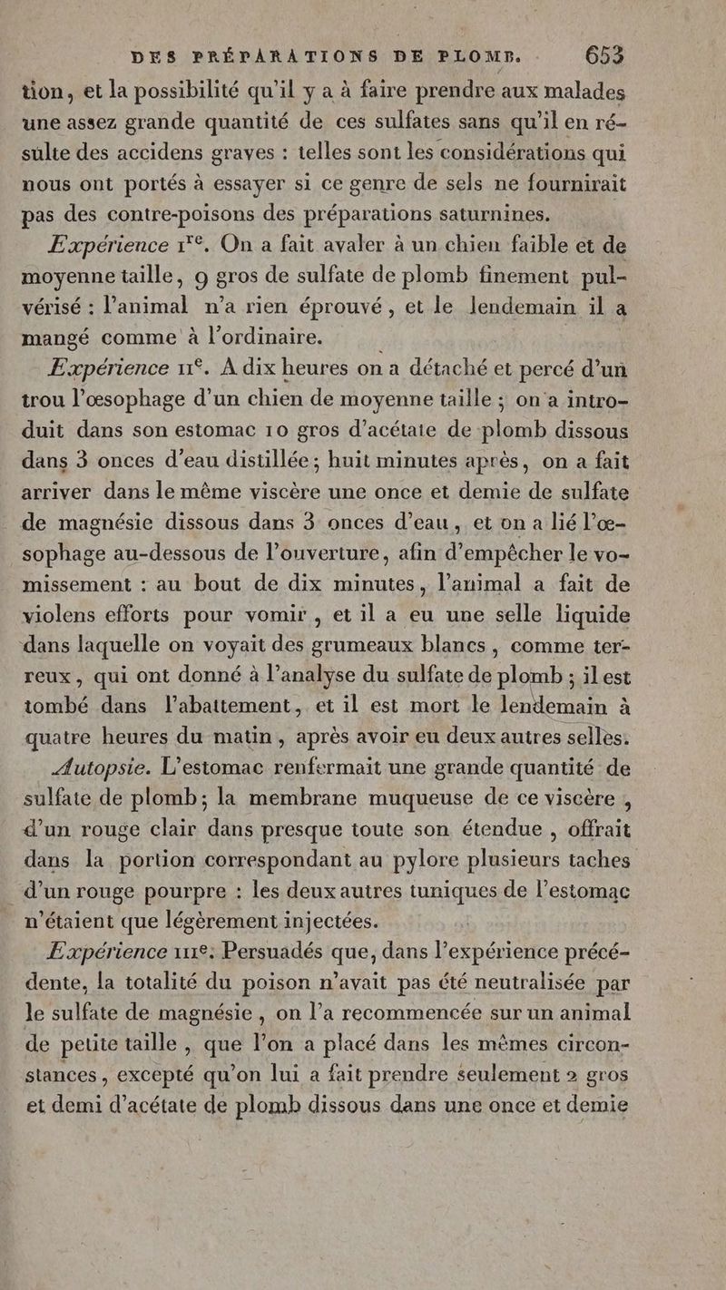tion, et la possibilité qu'il y a à faire prendre aux malades une assez grande quantité de ces sulfates sans qu'il en ré- sulte des accidens graves : telles sont les considérations qui nous ont portés à essayer si ce genre de sels ne fournirait pas des contre-poisons des préparations saturnines. Expérience 1°. On a fait avaler à un chien faible et de moyenne taille, 9 gros de sulfate de plomb finement pul- vérisé : l'animal n’a rien éprouvé, et le lendemain il a mangé comme à l'ordinaire. | Expérience 11°. À dix heures on a détaché et percé d’un trou l’œsophage d’un chien de moyenne taille ; on'a intro- duit dans son estomac 10 gros d’acétate de plomb dissous dans 3 onces d’eau distillée ; huit minutes après, on a fait arriver dans le même viscère une once et demie de sulfate de magnésie dissous dans 3 onces d’eau, et on a lié l’œ- sophage au-dessous de l’ouverture, afin d'empêcher le vo- missement : au bout de dix minutes, l’animal a fait de violens efforts pour vomir , et il a eu une selle liquide dans laquelle on voyait des grumeaux blancs, comme ter- reux, qui ont donné à l’analyse du sulfate de plomb ; il est tombé dans l'abattement, et il est mort le lendemain à quatre heures du matin, après avoir eu deux autres selles: Æutopsie. L’estomac renfrrmait une grande quantité de sulfate de plomb; la membrane muqueuse de ce viscère , d’un rouge clair dans presque toute son étendue , offrait dans la portion correspondant au pylore plusieurs taches _ d’un rouge pourpre : les deux autres tuniques de l'estomac n'étaient que légèrement injectées. Expérience 12: Persuadés que, dans l'expérience précé- dente, la totalité du poison n'avait pas été neutralisée par le sulfate de magnésie, on l’a recommencée sur un animal de petite taille , que l’on a placé dans les mèmes circon- stances , excepté qu’on lui a fait prendre seulement » gros et demi d’acétate de plomb dissous dans une once et demie