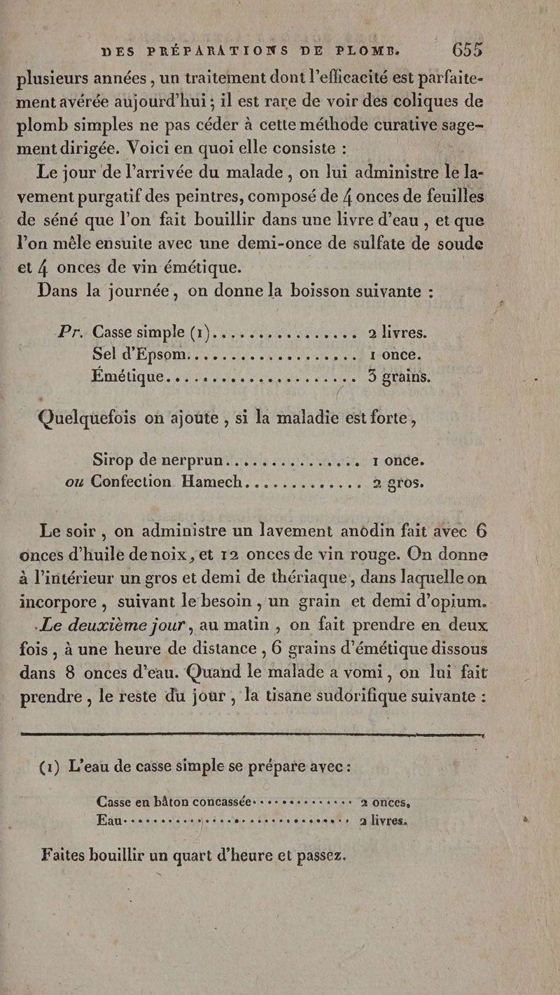 plusieurs années , un traitement dont l’eflicacité est parfaite- ment avérée aujourd'hui ; il est rare de voir des coliques de plomb simples ne pas céder à cette méthode curative age” ment dirigée. Voici en quoi elle consiste : Le jour de l’arrivée du malade, on lui administre le la- vement purgatif des peintres, composé de 4 onces de feuilles de séné que l’on fait bouillir dans une livre d’eau , et que l’on mêle ensuite avec une demi-once de sulfate de soude et 4 onces de vin émétique. | | Dans la journée, on donne la boisson suivante : Pr. Casse simple (1}................ 2 livres. DL d'ÉDSOM 2 Lee sas ares NIONCe: Emétique... . 40000. eee PERS 3 grains. s Quelquefois on ajoute , si la maladie est forte, Sirop de nerprun..............,. 1 once. ou Confection Hamech............. 2 gros. Le soir , on administre un lavement anddin fait avec 6 onces d'huile denoix , et 12 onces de vin rouge. On donne à l’intérieur un gros et demi de thériaque, dans laquelle on incorpore , suivant le besoin , un grain et demi d’opium. Le deuxième jour , au matin , on fait prendre en deux fois , à une heure de distance , 6 grains d’émétique dissous dans 8 onces d’eau. Quand le malade a vomi, on lui fait prendre , le reste du jour , la tisane sudorifique suivante : (1) L’eau de casse simple se prépare avec: Casse en bâton concasséer 0... 2 onces, Eau--sssssssssesesoscssesrocseset: 2 livres: Faites bouillir un quart d'heure et passez. s