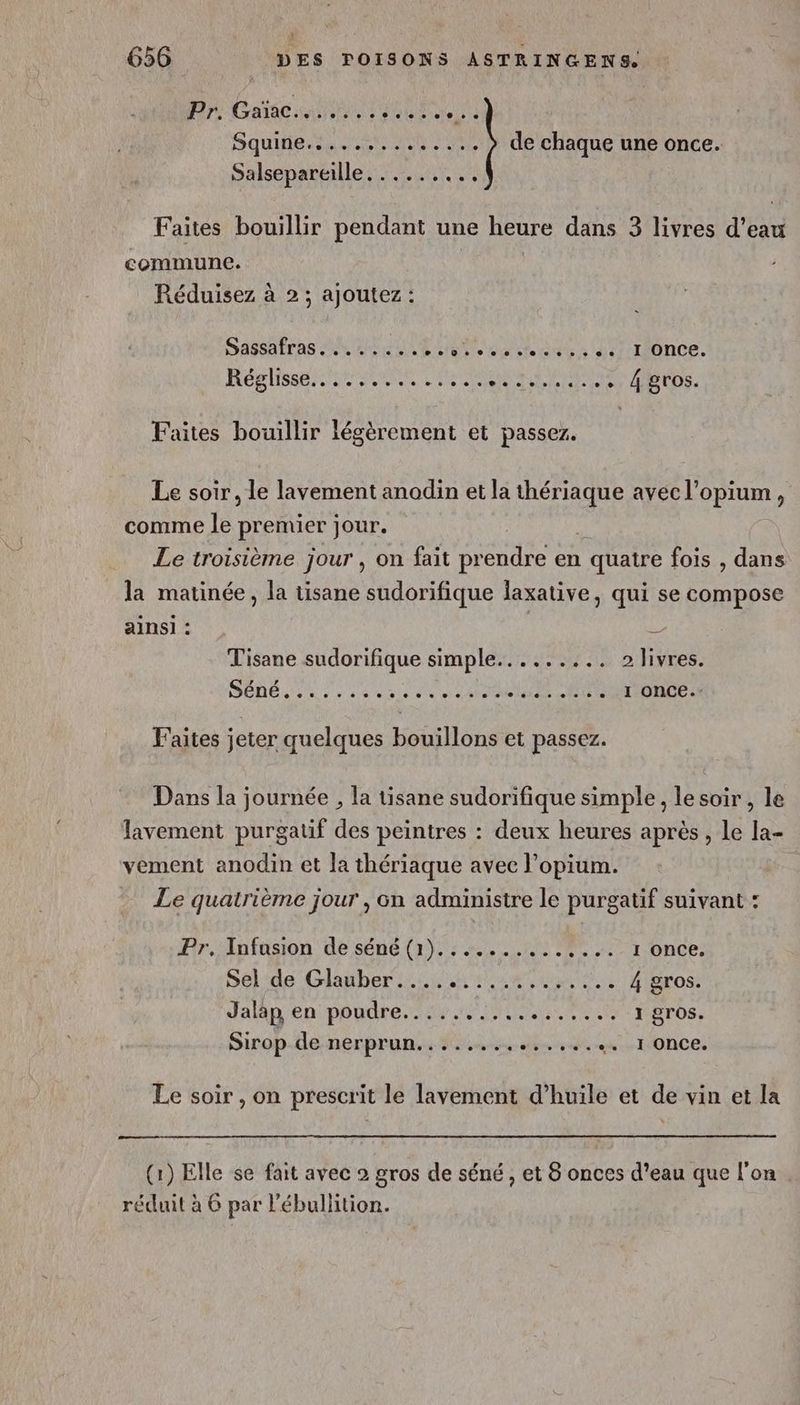 ; 656 DES FPOISONS ASTRINGENS. Pr Gate a LE Squine.............. ) de chaque une once. Salsepareille. ....,.., Faites bouillir pendant une heure dans 3 livres d’eau commune. Réduisez à 2; ajoutez: Sassairas An LE AN Ne SR LEE I once. HORS OASIS 4 gros. Faites bouillir légèrement et passez. Le soir, le lavement anodin et la mr avec l'opium , comme ke premier jour. Le troisième jour, on fait St en quatre fois , dans la matinée, la tisane sudorifique laxative, qui se compose ainsi : $ Tisane sudorifique simple......... 2 livres. DÉDÉ 3 ne 0 08 0000 01e ni alstal els 2 OL ENS Faites jeter quelques bouillons et passez. Dans la journée , la tisane sudorifique simple, le soir, le lavement purgatif des peintres : deux heures après, le la- vement anodin et la thériaque avec l’opium. Le quatrième jour , on administre le purgatif suivant : Pr. Infusion de séné (1).............. 1 once. Sel de Glauber . ee ee + + ee 4 gros. Jalap en PORC ANR AS AT 1 gros. Sirop-lle-nerprun.s suis sit eut ONCE Le soir , on prescrit le lavement d'huile et de vin et la (1) Elle se fait avec 2 gros de séné , et 8 onces d’eau que l'on