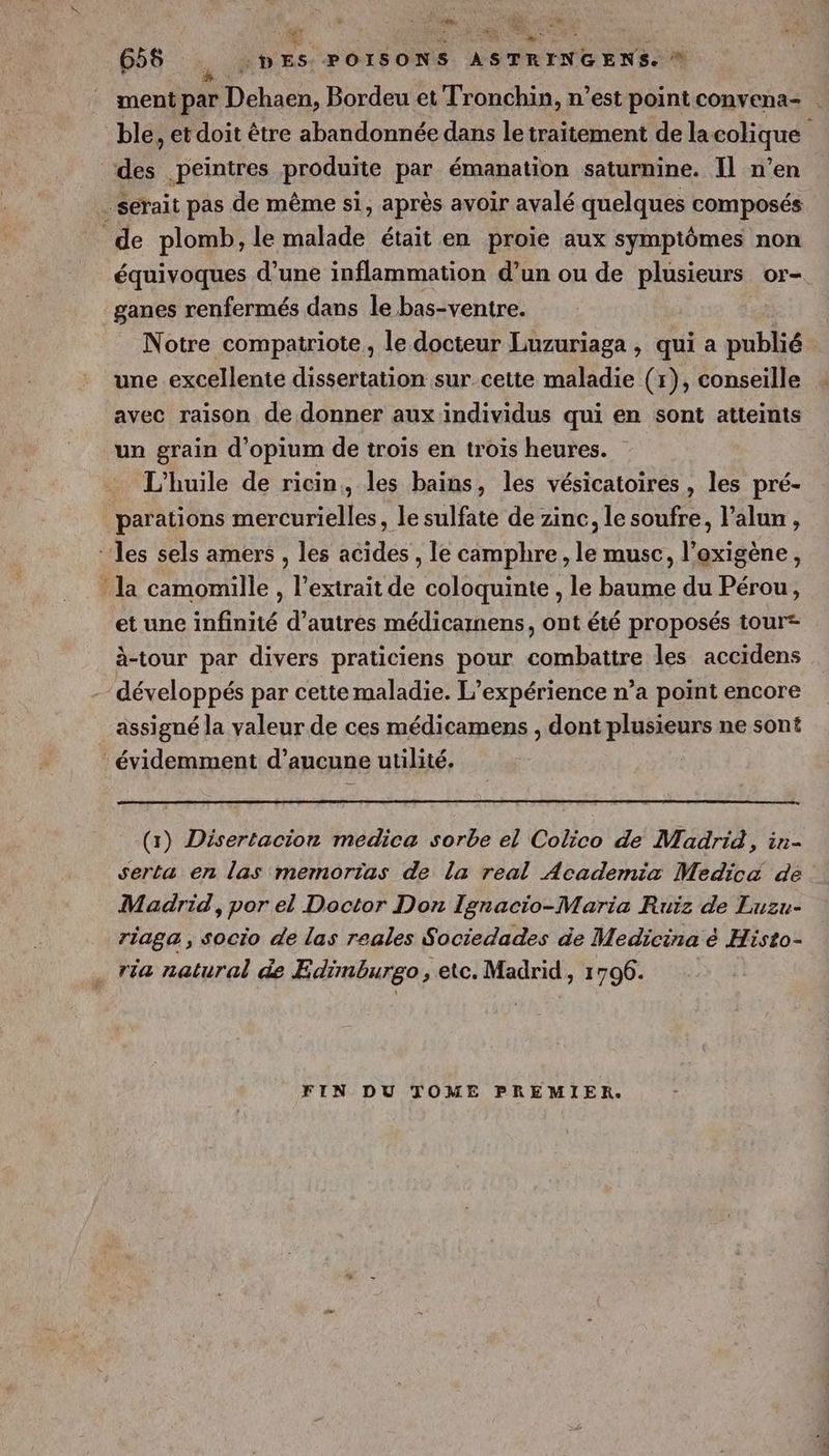 ul * ment par Dehaen, Bordeu et Tronchin, n’est point convena- ble, et doit être abandonnée dans le traitement de lacolique des peintres produite par émanation saturnine. Il n’en serait pas de même si, après avoir avalé quelques composés de plomb, le malade était en proie aux symptômes non équivoques d’une inflammation d’un ou de plusieurs or- ganes renfermés dans le bas-ventre. Notre compatriote, le docteur Luzuriaga , qui a publié | une excellente dissertation sur cette maladie (r), conseille avec raison de donner aux individus qui en sont atteints un grain d’opium de trois en trois heures. L'huile de ricin,, les bains, les vésicatoires , les pré- parations mercurielles, le sulfate de zinc, le soufre, l’alun , ‘les sels amers , les acides , le camphre, le musc, l’oxigène, la camomille , l’extrait de coloquinte , le baume du Pérou, et une infinité d’autres médicamens, ont été proposés tour à-tour par divers praticiens pour combattre les accidens développés par cette maladie. L'expérience n’a point encore assigné la valeur de ces médicamens , dont plusieurs ne sont ‘ évidemment d’aucune utilité. (x) Disertacion medica sorbe el Colico de Madrid, in- serta en las memorias de la real Academia Medicé de Madrid, por el Doctor Don Ignacio-Maria Ruiz de Luzu- riaga , socio de las reales Sociedades de Medicina & Histo- ria natural de Edimburgo, etc. Madrid, 17096. FIN DU TOME PREMIER.