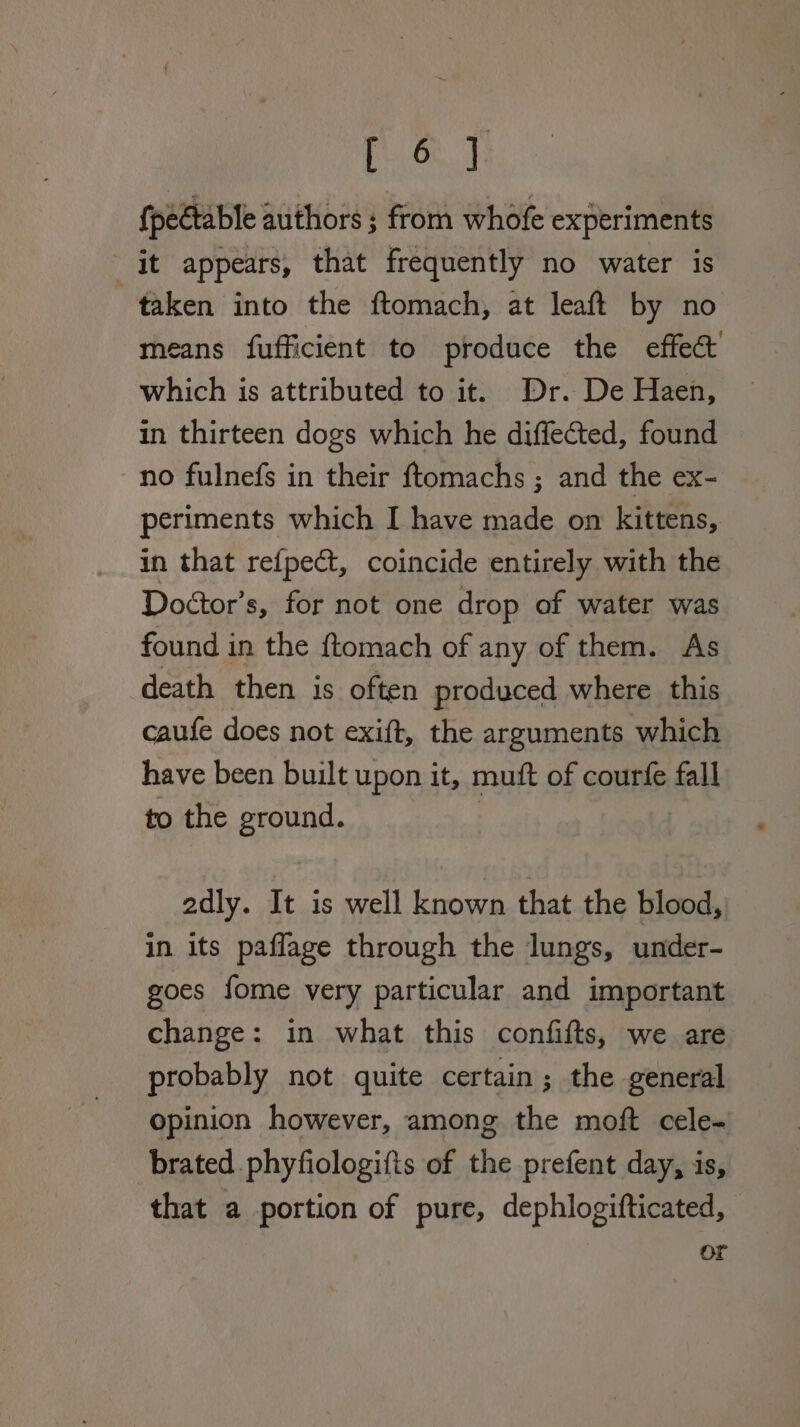 [6] {pectable authors ; from whofe experiments it appears, that frequently no water is taken into the ftomach, at leaft by no means fufficient to produce the effect’ which is attributed to it. Dr. De Haen, in thirteen dogs which he diffected, found no fulnefs in their ftomachs ; and the ex- periments which I have made on kittens, in that re{pect, coincide entirely with the Doétor’s, for not one drop of water was found in the ftomach of any of them. As death then is often produced where this caufe does not exift, the arguments which have been built upon it, mutt of courfe fall to the ara: adly. It is well known that the blood, in its paflage through the lungs, under- goes fome very particular and important change: in what this confifts, we are probably not quite certain; the general opinion however, among the moft cele- brated phyfiologifis of the prefent day, is, that a portion of pure, dephlogifticated, or